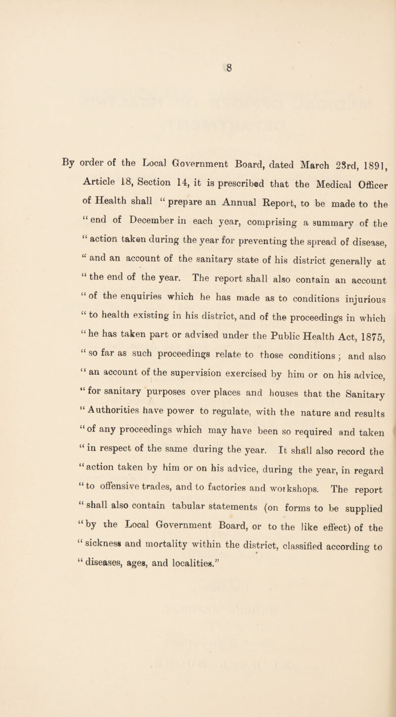 By order of the Local Government Board, dated March 23rd, 1891, Article 18, Section 14, it is prescribed that the Medical Officer of Health shall “ prepare an Annual Report, to be made to the <£ en(^ December in each year, comprising a summary of the “ action taken during the year for preventing the spread of disease, u and an account of the sanitary state of his district generally at “ the end of the year. The report shall also contain an account u enquiries which he has made as to conditions injurious “t0 health existing in his district, and of the proceedings in which “he has taken part or advised under the Public Health Act, 1875, “ so far as such proceedings relate to those conditions; and also “ an account of the supervision exercised by him or on his advice, “ for sanitary purposes over places and houses that the Sanitary “ Authorities have power to regulate, with the nature and results “of any proceedings which may have been so required and taken in respect of the same during the year. It shall also record the “action taken by him or on his advice, during the year, in regard “to offensive trades, and to factories and workshops. The report shall also contain tabular statements (on forms to be supplied “by the Local Government Board, or to the like effect) of the “ sickness and mortality within the district, classified according to “ diseases, ages, and localities/’