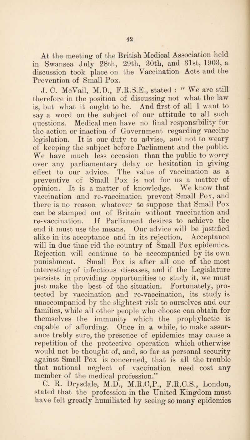 At the meeting of the British Medical Association held in Swansea July 28th, 29th, 80th, and 81st, 1908, a discussion took place on the Vaccination Acts and the Prevention of Small Pox. J. C. MeVail, M.D., F.R.3.E., stated : 44 We are still therefore in the position of discussing not what the law is, but what it ought to be. And first of all I want to say a word on the subject of our attitude to all such questions. Medical men have no final responsibility for the action or inaction of Government regarding vaccine legislation. It is our duty to advise, and not to weary of keeping the subject before Parliament and the public. We have much less occasion than the public to worry over any parliamentary delay or hesitation in giving effect to our advice. The value of vaccination as a preventive of Small Pox is not for us a matter of opinion. It is a matter of knowledge. Vre know that vaccination and re-vaccination prevent Small Pox, and there is no reason whatever to suppose that Small Pox can be stamped out of Britain without vaccination and re-vaccination. If Parliament desires to achieve the end it must use the means. Our advice will be justified alike in its acceptance and in its rejection. Acceptance will in due time rid the country of Small Pox epidemics. Rejection will continue to be accompanied by its own punishment. Small Pox is after all one of the most interesting of infectious diseases, and if the Legislature persists in providing opportunities to study it, we must just make the best of the situation. Fortunately, pro¬ tected by vaccination and re-vaccination, its study is unaccompanied by the slightest risk to ourselves and our families, while all other people who choose can obtain for themselves the immunity which the prophylactic is capable of affording. Once in a while, to make assur¬ ance trebly sure, the presence of epidemics may cause a repetition of the protective operation which otherwise would not be thought of, and, so far as personal security against Small Pox is concerned, that is all the trouble that national neglect of vaccination need cost any member of the medical profession.” 0. R. Drysdale, M.D., M.R.O,P., F.R.C.S., London, stated that the profession in the United Kingdom must have felt greatly humiliated by seeing so many epidemics