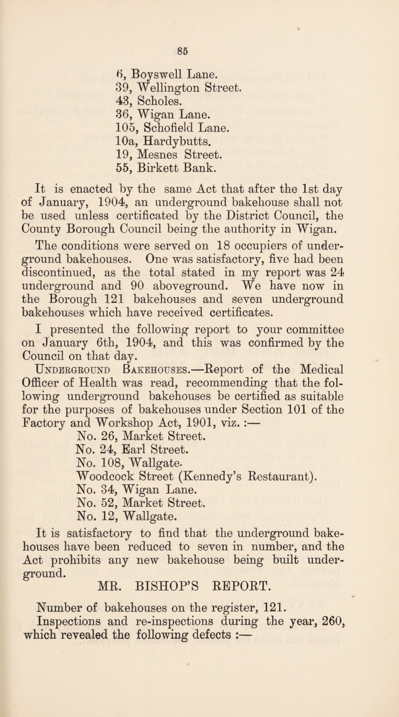6, Boyswell Lane. 39, Wellington Street. 43, Scholes. 36, Wigan Lane. 105, Schofield Lane. 10a, Hardybutts. 19, Mesnes Street. 55, Birkett Bank. It is enacted by the same Act that after the 1st day of January, 1904, an underground bakehouse shall not be used unless certificated by the District Council, the County Borough Council being the authority in Wigan. The conditions were served on 18 occupiers of under¬ ground bakehouses. One was satisfactory, five had been discontinued, as the total stated in my report was 24 underground and 90 aboveground. We have now in the Borough 121 bakehouses and seven underground bakehouses which have received certificates. I presented the following report to your committee on January 6th, 1904, and this was confirmed by the Council on that day. Underground Bakehouses.—Report of the Medical Officer of Health was read, recommending that the fol¬ lowing underground bakehouses be certified as suitable for the purposes of bakehouses under Section 101 of the Factory and Workshop Act, 1901, viz. :— No. 26, Market Street. No. 24, Earl Street. No. 108, Wallgate. Woodcock Street (Kennedy’s Restaurant). No. 34, Wigan Lane. No. 52, Market Street. No. 12, Wallgate. It is satisfactory to find that the underground bake¬ houses have been reduced to seven in number, and the Act prohibits any new bakehouse being built under¬ ground. MR. BISHOP’S REPORT. Number of bakehouses on the register, 121. Inspections and re-inspections during the year, 260, which revealed the following defects :—