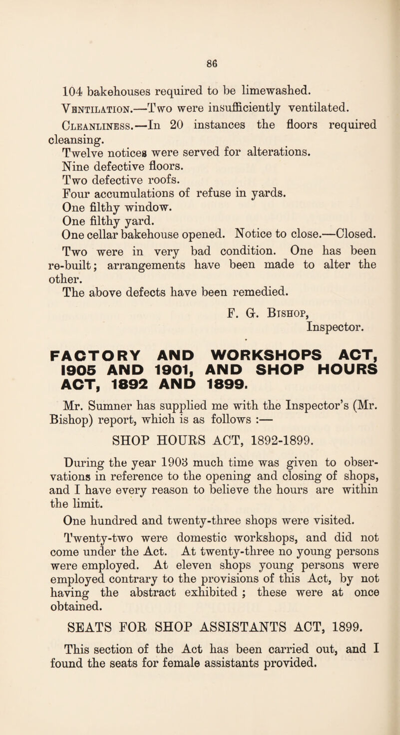 104 bakehouses required to be limewashed. Ventilation.—Two were insufficiently ventilated. Cleanliness.—In 20 instances the floors required cleansing. Twelve notices were served for alterations. Nine defective floors. Two defective roofs. Four accumulations of refuse in yards. One filthy window. One filthy yard. One cellar bakehouse opened. Notice to close.—Closed. Two were in very bad condition. One has been re-built; arrangements have been made to alter the other. The above defects have been remedied. F. G-. Bishop, Inspector. FACTORY AND WORKSHOPS ACT, 1905 AND 1901, AND SHOP HOURS ACT, 1892 AND 1899. Mr. Sumner has supplied me with the Inspector’s (Mr. Bishop) report, which is as follows :— SHOP HOURS ACT, 1892-1899. During the year 1908 much time was given to obser¬ vations in reference to the opening and closing of shops, and I have every reason to believe the hours are within the limit. One hundred and twenty-three shops were visited. Twenty-two were domestic workshops, and did not come under the Act. At twenty-three no young persons were employed. At eleven shops young persons were employed contrary to the provisions of this Act, by not having the abstract exhibited ; these were at once obtained. SEATS FOR SHOP ASSISTANTS ACT, 1899. This section of the Act has been carried out, and I found the seats for female assistants provided.