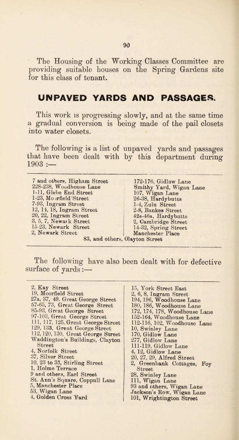 The Housing of the Working Classes Committee are providing suitable houses on the Spring Gardens site for this class of tenant. UNPAVED YARDS AND PASSAGES. This work is progressing slowly, and at the same time a gradual conversion is being made of the pail closets into water closets. The following is a list of unpaved yards and passages that have been dealt with by this department 1903 :— 7 and others, Higham Street 228-238, Woodhouse Lane 1-11, Glebe End Street 1-23, Mo ->rfield Street 7-93, Ingram Street 12, 11, 18, Ingram Street 20, 22, Ingram Street 3, 5, 7, Newaik Street 15-23, Newark Street 2, Newark Street 83, and others, 172-176, Gidlow Laue Smithy Yard, Wigan Lane 107, Wigan Lane 26-38, Hardybutts 1- 4, Zulu Street 2- 8, Bankes Street 42a-46a, Hardybutts 2, Cambridge Street 14-32, Spring Street Manchester Place Glayton Street The following have also been dealt with for defective surface of yards :— 2, Kay Street 19, Moorfield Street 27a, 37, 49. Great George Street 57-65, 73, Great George Street 85-93, Great George Street 97-103, Great George Street 111, 117, 125. Great George Street 129, 133, Great George Street 112,120,130, Great George Street Waddington’s Buildings, Clayton Street 4, Norfolk Street 37, Silver Street 10, 23 to 33, Stirling Street 1, Holme Terrace 9 and others, Earl Street St. Ann’s Square, Coppull Lane 5, Manchester Place 53, Wigan Lane 4, Golden Cross Yard 15, York Street East 2, 6, 8, Ingram Street 194,196, Woodhouse Lane 180, 186, Woodhouse Lane 172, 174, 178, Woodhouse Lane 152-164, Woodhouse Lane 112-116, 102, Woodhouse Lane 10, Swinley Lane 170, Gidlow Lane 277, Gidlow Lane 111-119, Gidlow Lane 4, 12, Gidlow Lane 20, 27, 29, Alfred Street 2, Greenbank Cottages, Foy Street 28, Swinley Lane 111, Wigan Lane 93 and others, Wigan Lane Jackson’s Row, Wigan Lane 101, Wrightington Street