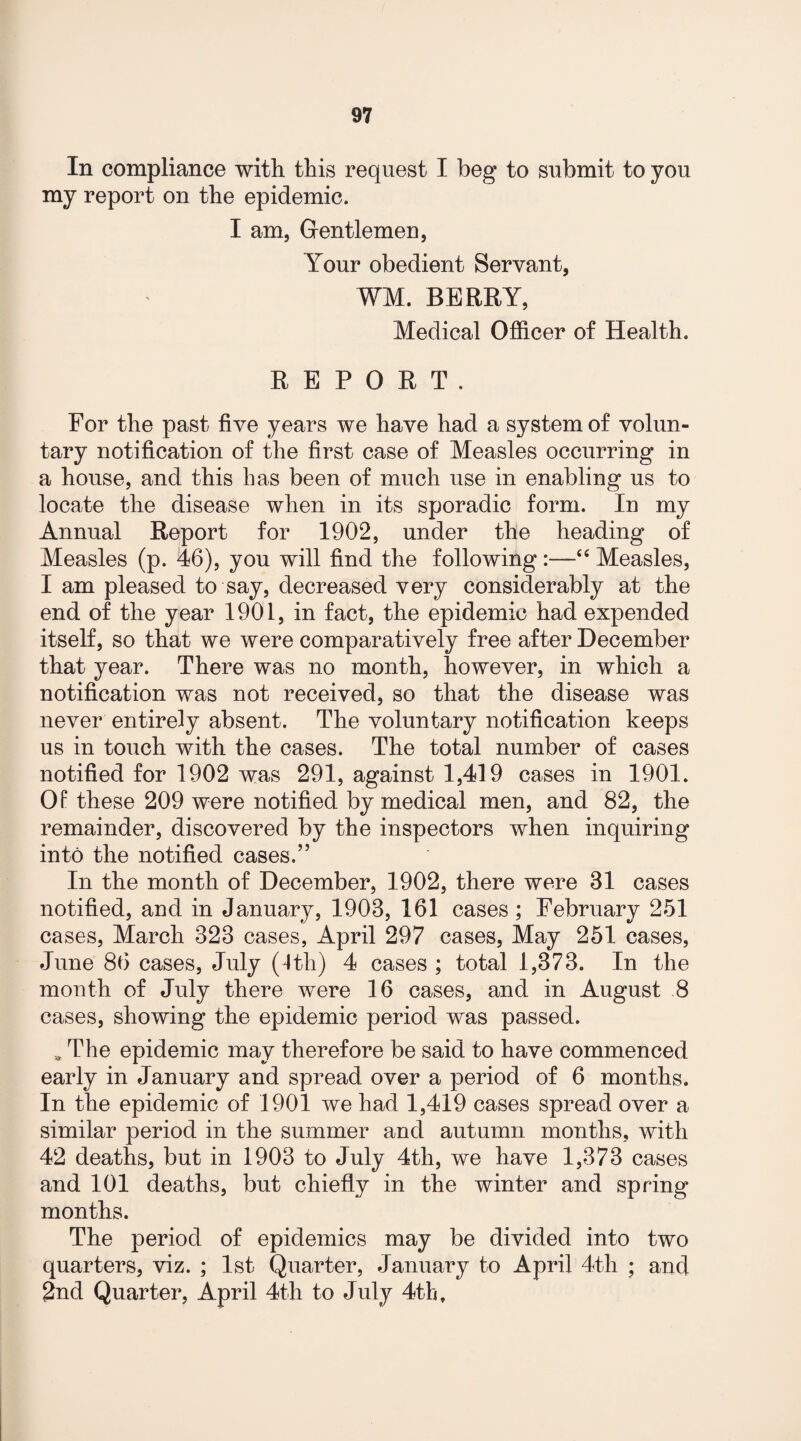 In compliance with this request I beg to submit to you my report on the epidemic. I am, Gentlemen, Your obedient Servant, WM. BERRY, Medical Officer of Health. REPORT. For the past five years we have had a system of volun¬ tary notification of the first case of Measles occurring in a house, and this has been of much use in enabling us to locate the disease when in its sporadic form. In my Annual Report for 1902, under the heading of Measles (p. 46), you will find the following :—“ Measles, I am pleased to say, decreased very considerably at the end of the year 1901, in fact, the epidemic had expended itself, so that we were comparatively free after December that year. There was no month, however, in which a notification was not received, so that the disease was never entirely absent. The voluntary notification keeps us in touch with the cases. The total number of cases notified for 1902 was 291, against 1,419 cases in 1901. Of these 209 were notified by medical men, and 82, the remainder, discovered by the inspectors when inquiring into the notified cases.” In the month of December, 1902, there were 81 cases notified, and in January, 1908, 161 cases; February 251 cases, March 823 cases, April 297 cases, May 251 cases, June 86 cases, July (1th) 4 cases ; total 1,373. In the month of July there were 16 cases, and in August 8 cases, showing the epidemic period was passed. * The epidemic may therefore be said to have commenced early in January and spread over a period of 6 months. In the epidemic of 1901 we had 1,419 cases spread over a similar period in the summer and autumn months, with 42 deaths, but in 1903 to July 4th, we have 1,373 cases and 101 deaths, but chiefly in the winter and spring months. The period of epidemics may be divided into two quarters, viz. ; 1st Quarter, January to April 4th ; and 2nd Quarter, April 4th to July 4th,