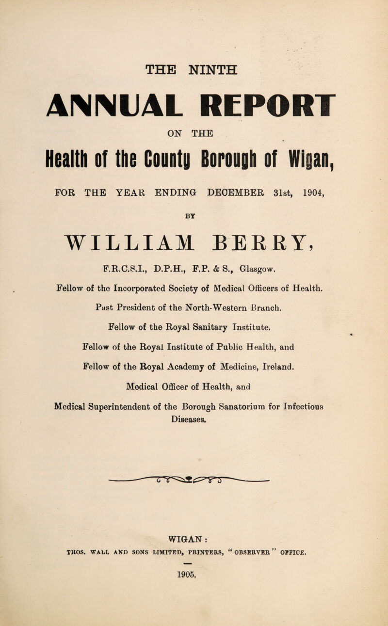 THE NINTH ANNUAL REPORT ON THE Health of the County Borough of Wigan, FOR THE YEAR ENDING DECEMBER 31st, 1904, BY WILLIAM BERRY, F.R.C.S.I., D.P.H., F.P. & S., Glasgow. Fellow of the Incorporated Society of Medical Officers of Health. Past President of the North-Western Branch. Fellow of the Royal Sanitary Institute. Fellow of the Royal Institute of Public Health, and Fellow of the Royal Academy of Medicine, Ireland. Medical Officer of Health, and Medical Superintendent of the Borough Sanatorium for Infectious Diseases. WIGAN : THOS. WALL AND SONS LIMITED, PRINTERS, “ OBSERVER ” OFFICE. 1905.
