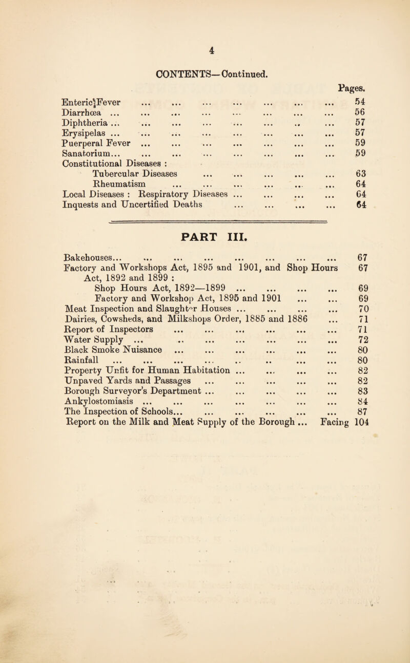 CONTENTS- Continued. EntericIFever A Diarrhoea ... Diphtheria ... Erysipelas ... ... Puerperal Fever ... Sanatorium... Constitutional Diseases : Tubercular Diseases Rheumatism Local Diseases : Respiratory Diseases ... Inquests and Uncertified Deaths Pages. 54 56 57 57 59 59 63 64 64 64 PART III. Bakehouses... ... ... ... ... ... ... Factory and Workshops Act, 1895 and 1901, and Shop Act, 1892 and 1899 : Shop Hours Act, 1892—1899 ... Factory and Workshop Act, 1895 and 1901 Meat Inspection and Slaughter Houses ... Dairies, Cowsheds, and Milkshops Order, 1885 and 1886 Report of Inspectors Water Supply ... Black Smoke Nuisance Rax nf all ... ... ... ... .. .. ... Property Unfit for Human Habitation ... Unpaved Yards and Passages Borough Surveyor’s Department ... Ankylostomiasis ... The Inspection of Schools... Report on the Milk and Meat Supply of the Borough ... Hours Facing 67 67 69 69 70 71 71 72 80 80 82 82 83 84 87 104
