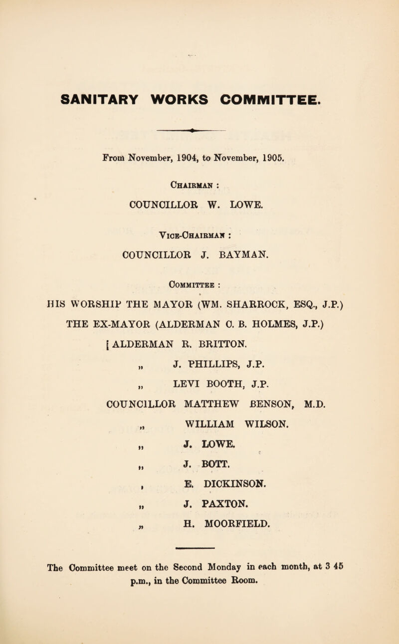 SANITARY WORKS COMMITTEE. From November, 1904, to November, 1905. Chairman : COUNCILLOR W. LOWE. Vice-Chairman : COUNCILLOR J. BAYMAN. Committee : 6 HIS WORSHIP THE MAYOR (WM. SHARROCK, ESQ., J.P.) THE EX-MAYOR (ALDERMAN C. B. HOLMES, J.P.) [ALDERMAN R. BRITTON. „ J. PHILLIPS, J.P. „ LEVI BOOTH, J.P. COUNCILLOR MATTHEW BENSON, M.D. WILLIAM WILSON. It J. LOWE. II J. BOTT. 1 E. DICKINSON. It J. PAXTON. H. MOORFIELD. The Committee meet on the Second Monday in each month, at 3 45 p.m., in the Committee Room.