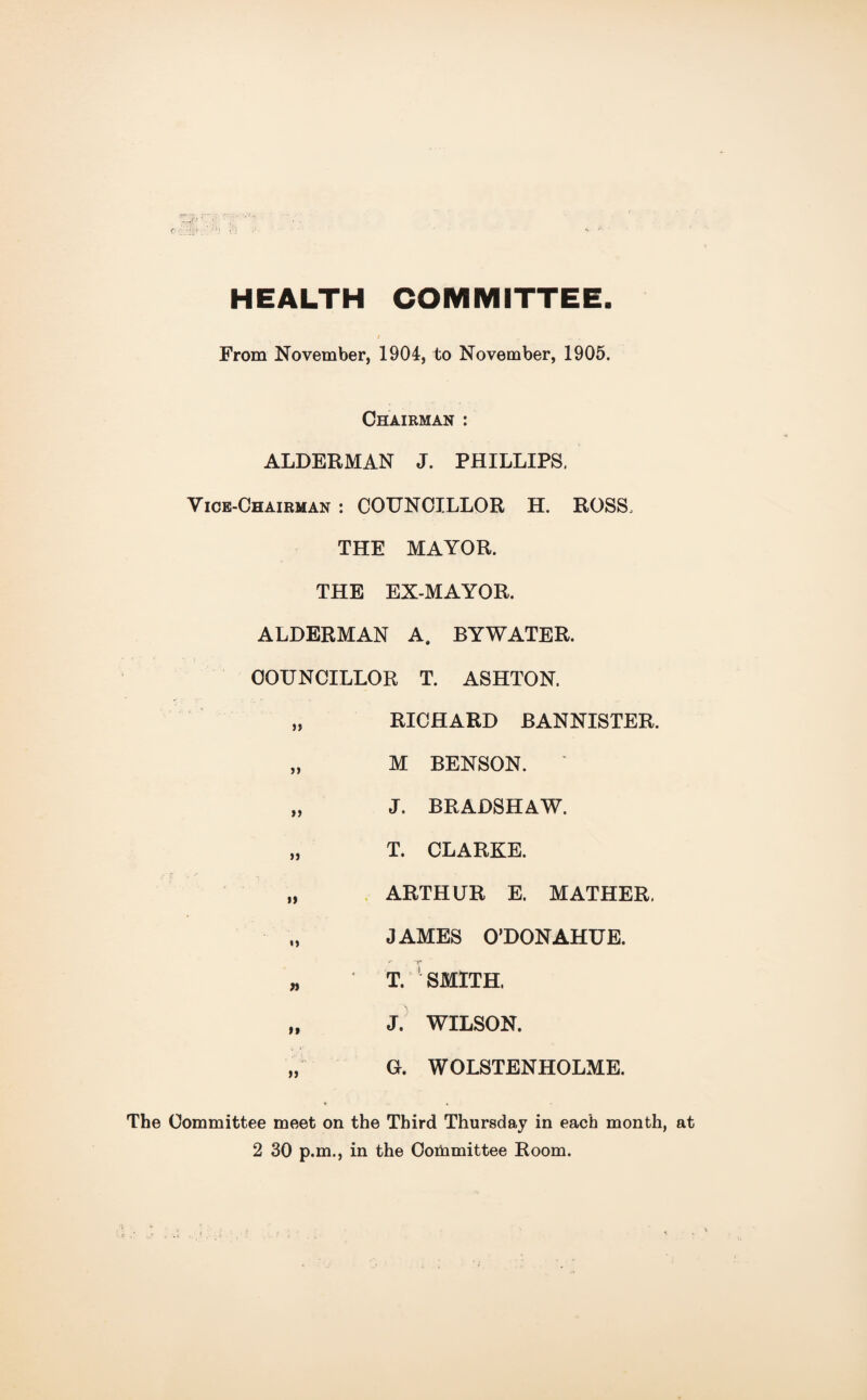 HEALTH COMMITTEE From November, 1904, to November, 1905. Chairman : ALDERMAN J. PHILLIPS. Vice-Chairman : COUNCILLOR H. ROSS. THE MAYOR. THE EX-MAYOR. ALDERMAN A. BYWATER. COUNCILLOR T. ASHTON. „ RICHARD BANNISTER. „ M BENSON. „ J. BRADSHAW. „ T. CLARKE. „ ARTHUR E. MATHER, JAMES O’DONAHUE. „ T. ' SMITH. „ J. WILSON. „ G. WOLSTENHOLME. * ♦ The Committee meet on the Third Thursday in each month, at 2 30 p.m., in the Committee Room.