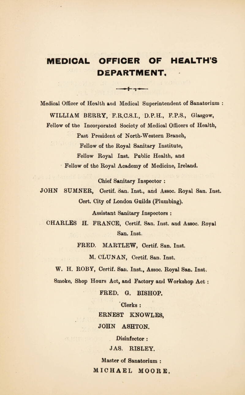 MEDICAL OFFICER OF HEALTH’S DEPARTMENT. —r-— Medical Officer of Health and Medical Superintendent of Sanatorium WILLIAM BERRY, F.R.C.S.I., D.P.H., F.P.S., Glasgow, Fellow of the Incorporated Society of Medical Officers of Health, r• t * i Past President of North-Western Branch, Fellow of the Royal Sanitary Institute, Fellow Royal Inst. Public Health, and ! Fellow of the Royal Academy of Medicine, Ireland. Chief Sanitary Inspector : JOHN SUMNER, Cerfcif. San. Inst., and Assoc. Royal San. Inst. Cert. City of London Guilds (Plumbing). Assistant Sanitary Inspectors : CHARLES H. FRANCE, Certif. San. Inst, and Assoc. Royal San. Inst, FRED. MARTLEW, Certif. San. Inst. M. CLUNAN, Certif. San. Inst. W. H. ROBY, Certif. San. Inst., Assoc. Royal San. Inst. Smoke, Shop Hours Act, and Factory and Workshop Act : FRED. G, BISHOP. Clerks : ERNEST KNOWLES, JOHN ASHTON. Disinfector : JAS. BISLEY. Master of Sanatorium : MICHAEL MOORE,
