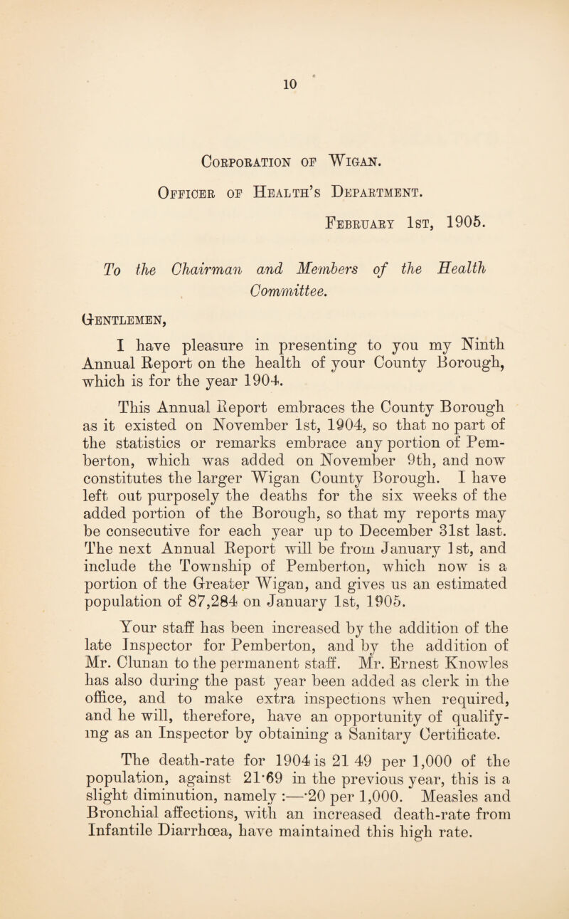 Corporation op Wigan. Oppioer op Health’s Department. February 1st, 1905. To the Chairman and Members of the Health Committee. Gentlemen, I have pleasure in presenting to you my Ninth Annual Report on the health of your County Borough, which is for the year 1904. This Annual Report embraces the County Borough as it existed on November 1st, 1904, so that no part of the statistics or remarks embrace any portion of Pem¬ berton, which was added on November 9th, and now constitutes the larger Wigan County Borough. I have left out purposely the deaths for the six weeks of the added portion of the Borough, so that my reports may be consecutive for each year up to December Blst last. The next Annual Report will be from January 1st, and include the Township of Pemberton, which now is a portion of the Greater Wigan, and gives us an estimated population of 87,284 on January 1st, 1905. Your staff has been increased by the addition of the late Inspector for Pemberton, and by the addition of Mr. Clunan to the permanent staff. Mr. Ernest Knowles has also during the past year been added as clerk in the office, and to make extra inspections when required, and he will, therefore, have an opportunity of qualify¬ ing as an Inspector by obtaining a Sanitary Certificate. The death-rate for 1904 is 21 49 per 1,000 of the population, against 21*69 in the previous year, this is a slight diminution, namely :—*20 per 1,000. Measles and Bronchial affections, with an increased death-rate from Infantile Diarrhoea, have maintained this high rate.