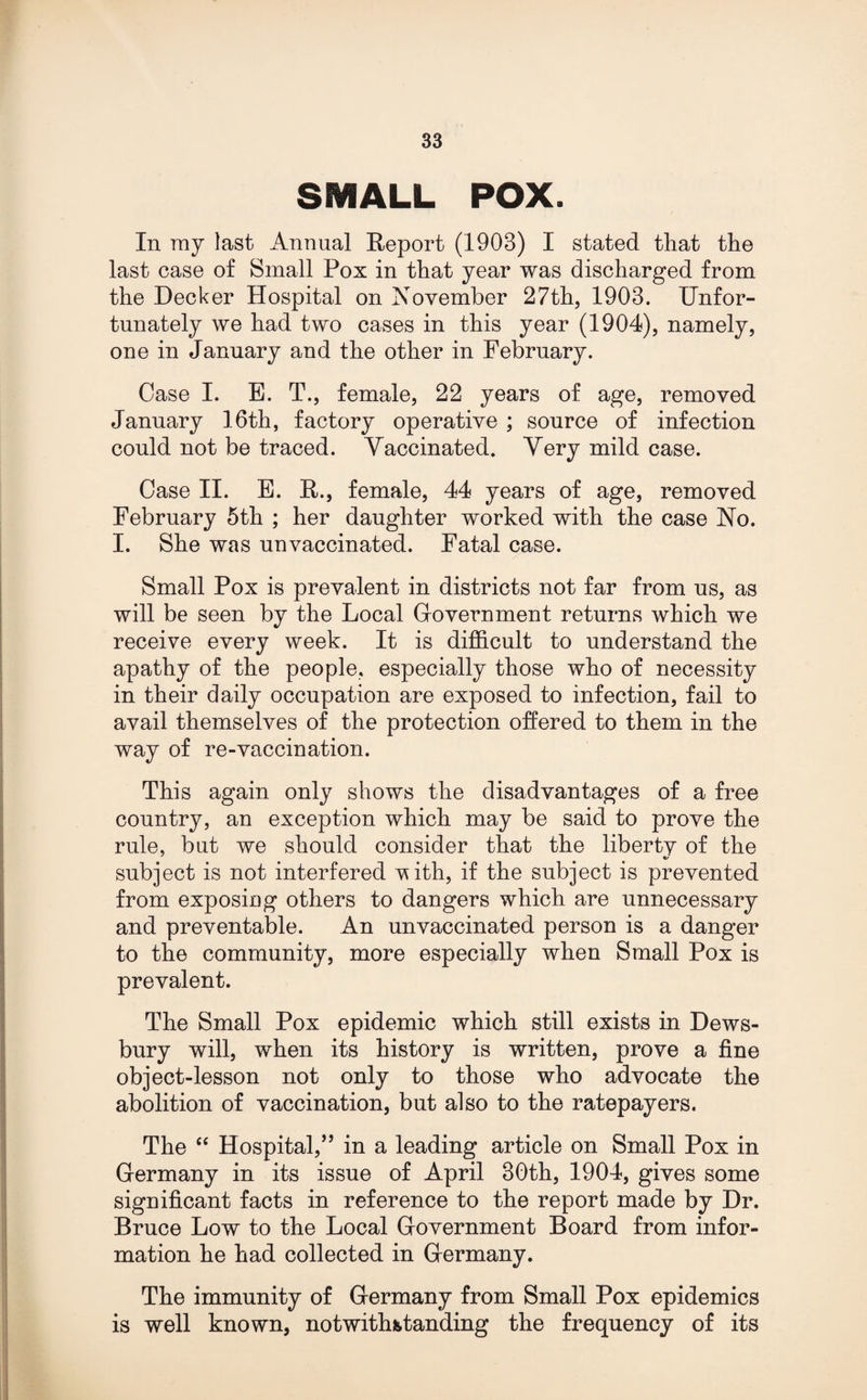 SE1ALL POX. In ray last Annual Report (1903) I stated that the last case of Small Pox in that year was discharged from the Decker Hospital on November 27th, 1903. Unfor¬ tunately we had two cases in this year (1904), namely, one in January and the other in February. Case I. E. T., female, 22 years of age, removed January 16th, factory operative ; source of infection could not be traced. Yaccinated. Yery mild case. Case II. E. R., female, 44 years of age, removed February 5th ; her daughter worked with the case No. I. She was unvaccinated. Fatal case. Small Pox is prevalent in districts not far from us, as will be seen by the Local Government returns which we receive every week. It is difficult to understand the apathy of the people, especially those who of necessity in their daily occupation are exposed to infection, fail to avail themselves of the protection offered to them in the way of re-vaccination. This again only shows the disadvantages of a free country, an exception which may be said to prove the rule, but we should consider that the liberty of the subject is not interfered vith, if the subject is prevented from exposing others to dangers which are unnecessary and preventable. An unvaccinated person is a danger to the community, more especially when Small Pox is prevalent. The Small Pox epidemic which still exists in Dews¬ bury will, when its history is written, prove a fine object-lesson not only to those who advocate the abolition of vaccination, but also to the ratepayers. The “ Hospital,” in a leading article on Small Pox in Germany in its issue of April 30th, 1904, gives some significant facts in reference to the report made by Dr. Bruce Low to the Local Government Board from infor¬ mation he had collected in Germany. The immunity of Germany from Small Pox epidemics is well known, notwithstanding the frequency of its