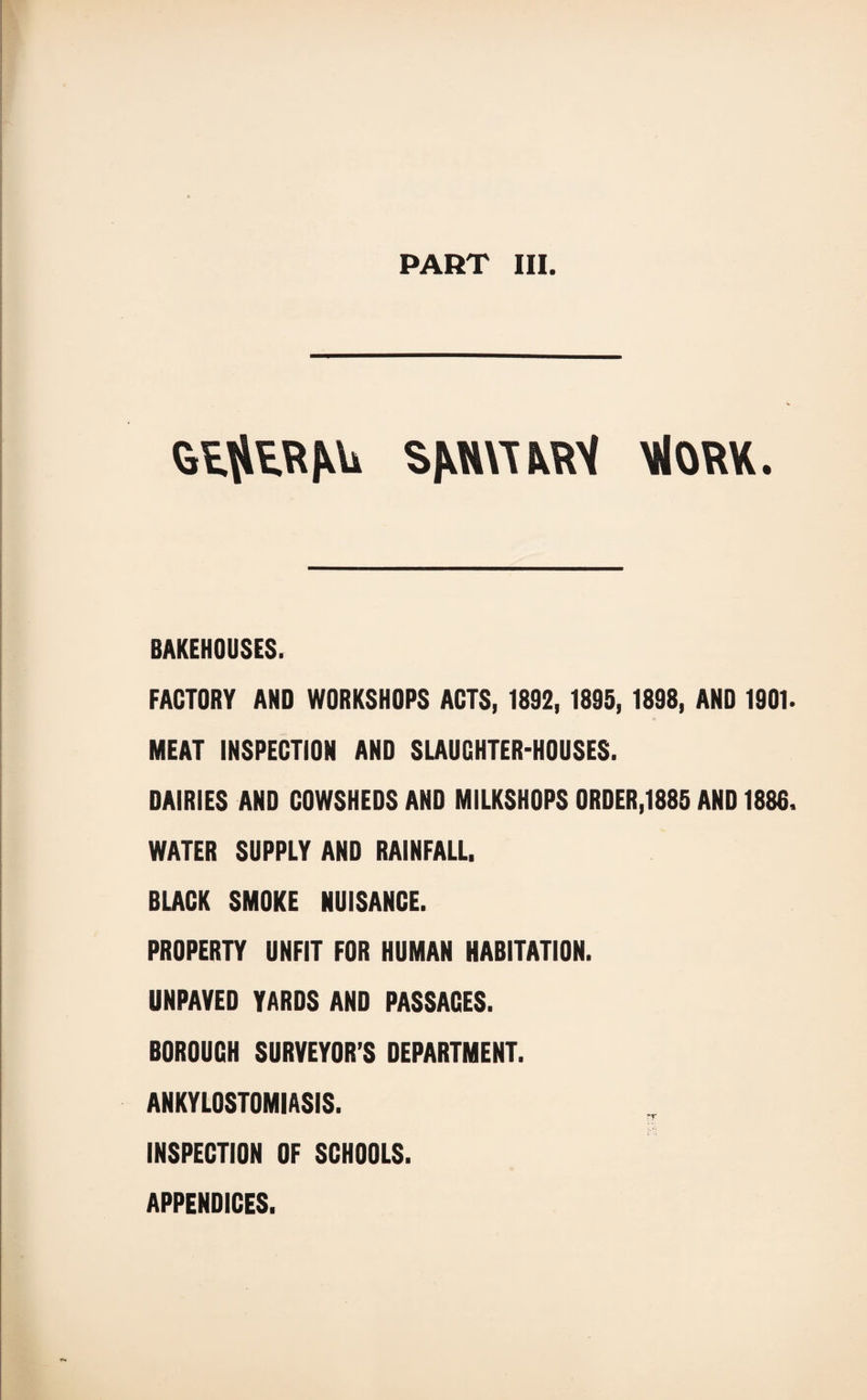 GtfltRAU SAW! ARY MiORK. BAKEHOUSES. FACTORY AND WORKSHOPS ACTS, 1892, 1895, 1898, AND 1901. MEAT INSPECTION AND SLAUCHTER-HOUSES. DAIRIES AND COWSHEDS AND MILKSHOPS ORDER,1885 AND 1886. WATER SUPPLY AND RAINFALL. BLACK SMOKE NUISANCE. PROPERTY UNFIT FOR HUMAN HABITATION. UNPAVED YARDS AND PASSACES. BOROUGH SURVEYOR’S DEPARTMENT. ANKYLOSTOMIASIS. rr INSPECTION OF SCHOOLS. APPENDICES.