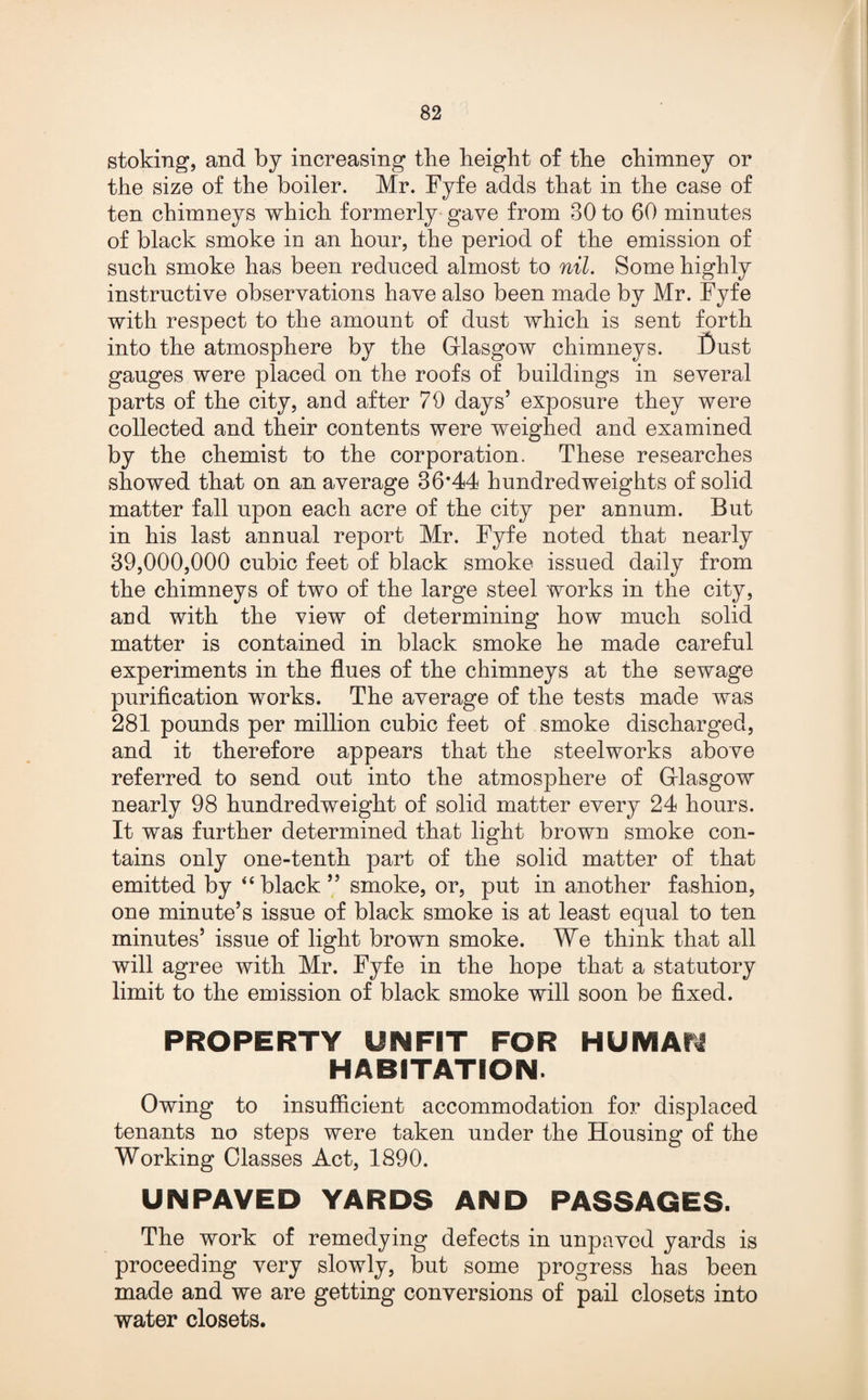 stoking, and by increasing the height of the chimney or the size of the boiler. Mr. Fyfe adds that in the case of ten chimneys which formerly gave from 30 to 60 minutes of black smoke in an hour, the period of the emission of such smoke has been reduced almost to nil. Some highly instructive observations have also been made by Mr. Fyfe with respect to the amount of dust which is sent forth into the atmosphere by the Glasgow chimneys. Dust gauges were placed on the roofs of buildings in several parts of the city, and after 79 days’ exposure they were collected and their contents were weighed and examined by the chemist to the corporation. These researches showed that on an average 36*44 hundredweights of solid matter fall upon each acre of the city per annum. But in his last annual report Mr. Fyfe noted that nearly 39,000,000 cubic feet of black smoke issued daily from the chimneys of two of the large steel works in the city, and with the view of determining how much solid matter is contained in black smoke he made careful experiments in the flues of the chimneys at the sewage purification works. The average of the tests made was 281 pounds per million cubic feet of smoke discharged, and it therefore appears that the steelworks above referred to send out into the atmosphere of Glasgow nearly 98 hundredweight of solid matter every 24 hours. It was further determined that light brown smoke con¬ tains only one-tenth part of the solid matter of that emitted by “black” smoke, or, put in another fashion, one minute’s issue of black smoke is at least equal to ten minutes’ issue of light brown smoke. We think that all will agree with Mr. Fyfe in the hope that a statutory limit to the emission of black smoke will soon be fixed. PROPERTY UNFIT FOR HUMAfl HABITATION. Owing to insufficient accommodation for displaced tenants no steps were taken under the Housing of the Working Classes Act, 1890. UN PAVED YARDS AND PASSAGES. The work of remedying defects in unpaved yards is proceeding very slowly, but some progress has been made and we are getting conversions of pail closets into water closets.