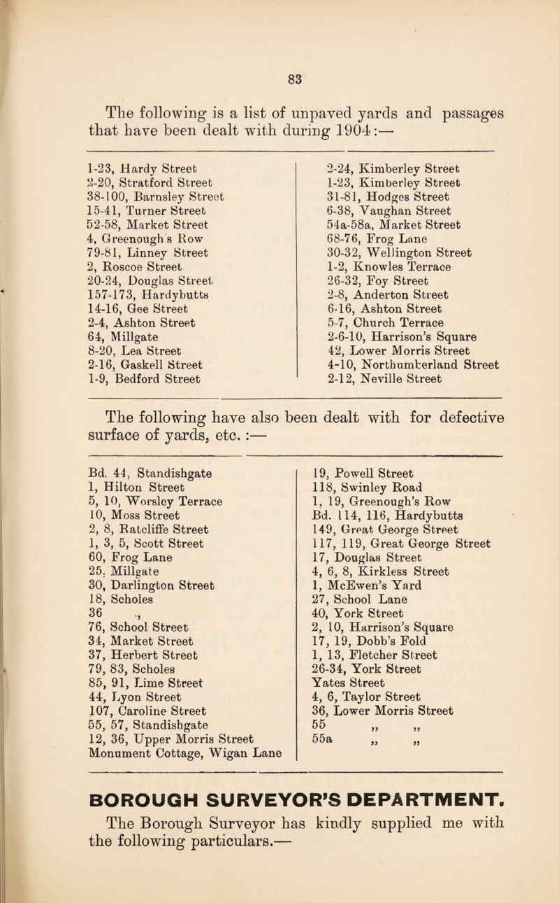 The following is a list of unpayed yards and passages that have been dealt with during 1904:— 1- 23, Hardy Street 2- 20, Stratford Street 38-100, Barnsley Street 15-41, Turner Street 52-58, Market Street 4, Greenough s Row 79-81, Linney Street 2, Roscoe Street 20-24, Douglas Street 157-173, Hardybutts 14-16, Gee Street 2-4, Ashton Street 64, Millgate 8-20, Lea Street 2-16, Gaskell Street 1-9, Bedford Street 2-24, Kimberley Street 1-23, Kimberley Street 31-81, Hodges Street 6-38, Vaughan Street 54a-58a, Market Street 68-76, Frog Lane 30-32, Wellington Street 1- 2, Knowles Terrace 26-32, Foy Street 2- 8, Anderton Street 6-16, Ashton Street 5-7, Church Terrace 2-6-10, Harrison’s Square 42, Lower Morris Street 4-10, Northumberland Street 2-12, Neville Street The following have also been dealt with for defective surface of yards, etc. :— Bd. 44, Standishgate 19, Powell Street 1, Hilton Street 118, Swinley Road 5, 10, Worsley Terrace 1, 19, Greenough’s Row 10, Moss Street Bd. 114, 116, Hardybutts 2, 8, Ratcliffe Street 149, Great George Street 1, 3, 5, Scott Street 117, 119, Great George Street 60, Frog Lane 17, Douglas Street 25. Millgate 4, 6, 8, Kirkless Street 30, Darlington Street 1, McEwen’s Yard 18, Scholes 27, School Lane 36 76, School Street 40, York Street 2, 10, Harrison’s Square 34, Market Street 17, 19, Dobb’s Fold 37, Herbert Street 1, 13, Fletcher Street 79, 83, Scholes 26-34, York Street 85, 91, Lime Street Yates Street 44, Lyon Street 4, 6, Taylor Street 107, Caroline Street 36, Lower Morris Street 55, 57, Standishgate 55 12, 36, Upper Morris Street Monument Cottage, Wigan Lane 55a ,, „ BOROUGH SURVEYOR’S DEPARTMENT, The Borough Surveyor has kindly supplied me with the following particulars.—