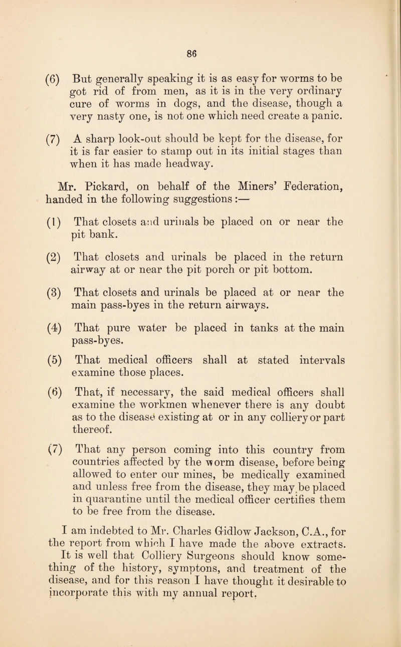 (6) But generally speaking it is as easy for worms to be got rid of from men, as it is in the very ordinary cure of worms in dogs, and the disease, though a very nasty one, is not one which need create a panic. (7) A sharp look-out should be kept for the disease, for it is far easier to stamp out in its initial stages than when it has made headway. Mr. Pickard, on behalf of the Miners’ Federation, handed in the following suggestions :— (1) That closets and urinals be placed on or near the pit bank. (2) That closets and urinals be placed in the return airway at or near the pit porch or pit bottom. (8) That closets and urinals be placed at or near the main pass-byes in the return airways. (4) That pure water be placed in tanks at the main pass-byes. (5) That medical officers shall at stated intervals examine those places. (6) That, if necessary, the said medical officers shall examine the workmen whenever there is any doubt as to the disease existing at or in any colliery or part thereof. (7) That any person coming into this country from countries affected by the v?orm disease, before being allowed to enter our mines, be medically examined and unless free from the disease, they may be placed in quarantine until the medical officer certifies them to be free from the disease. I am indebted to Mr. Charles Gridlow Jackson, C.A., for the report from which I have made the above extracts. It is well that Colliery Surgeons should know some¬ thing of the history, symptons, and treatment of the disease, and for this reason I have thought it desirable to incorporate this with my annual report.
