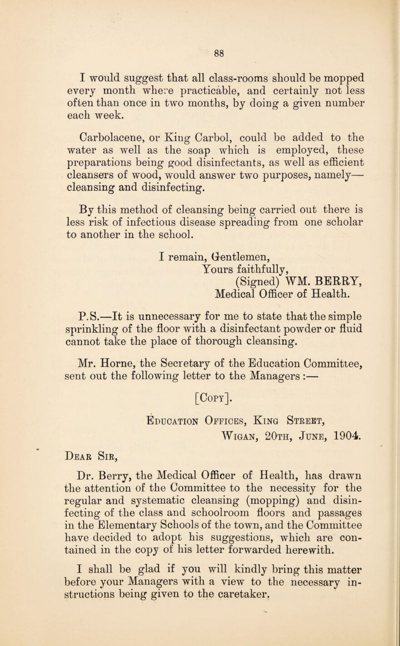 I would suggest that all class-rooms should be mopped every month where practicable, and certainly not less often than once in two months, by doing a given number each week. Carbolacene, or King Carbol, could be added to the water as well as the soap which is employed, these preparations being good disinfectants, as well as efficient cleansers of wood, would answer two purposes, namely— cleansing and disinfecting. By this method of cleansing being carried out there is less risk of infectious disease spreading from one scholar to another in the school. I remain, Gentlemen, Yours faithfully, (Signed) WM. BERRY, Medical Officer of Health. P.S.—It is unnecessary for me to state that the simple sprinkling of the floor with a disinfectant powder or fluid cannot take the place of thorough cleansing. Mr. Horne, the Secretary of the Education Committee, sent out the following letter to the Managers :— [Copy]. Education Offices, King Street, Wigan, 20th, June, 1904. Dear Sir, Dr. Berry, the Medical Officer of Health, has drawn the attention of the Committee to the necessity for the regular and systematic cleansing (mopping) and disin¬ fecting of the class and schoolroom floors and passages in the Elementary Schools of the town, and the Committee have decided to adopt his suggestions, which are con¬ tained in the copy of his letter forwarded herewith. I shall be glad if you will kindly bring this matter before your Managers with a view to the necessary in¬ structions being given to the caretaker.