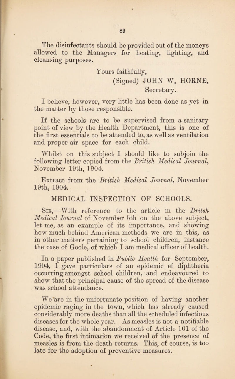 -* The disinfectants should be provided out of the moneys allowed to the Managers for heating, lighting, and cleansing purposes. Yours faithfully, (Signed) JOHN ¥, HORNE, Secretary. I believe, however, very little has been done as yet in the matter by those responsible. If the schools are to be supervised from a sanitary point of view by the Health Department, this is one of the first essentials to be attended to, as well as ventilation and proper air space for each child. Whilst on this subject I should like to subjoin the following letter copied from the British Medical Journal, November 19th, 1904. Extract from the British Medical Journal, November 19th, 1904. MEDICAL INSPECTION OF SCHOOLS. Sir,—With reference to the article in the Britsh Medical Journal of November 5th on the above subject, let me, as an example of its importance, and showing how much behind American methods we are in this, as in other matters pertaining to school children, instance the case of Goole, of which I am medical officer of health. In a paper published in Public Health for September, 1904, I gave particulars of an epidemic ef diphtheria occurring amongst school children, and endeavoured to show that the principal cause of the spread of the disease was school attendance. We are in the unfortunate position of having another epidemic raging in the town, which has already caused considerably more deaths than all the scheduled infectious diseases for the whole year. As measles is not a notifiable disease, and, with the abandonment of Article 101 of the Code, the first intimation we received of the presence of measles is from the death returns. This, of course, is too late for the adoption of preventive measures.