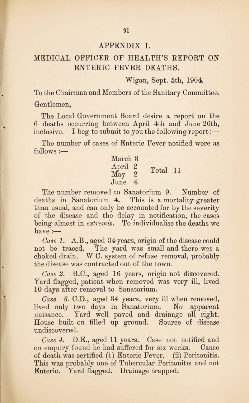 APPENDIX I. MEDICAL OFFICER OF HEALTH’S REPORT ON ENTERIC FEYER DEATHS. Wigan, Sept. 5th, 1904. To the Chairman and Members of the Sanitary Committee. Gentlemen, The Local Government Board desire a report on the 6 deaths occurring between April 4th and June 26th, inclusive. I beg to submit to you the following report:— The number of cases of Enteric Fever notified were as follows :— March 3 X' 2 T°to‘ 11 June 4 The number removed to Sanatorium 9. Number of deaths in Sanatorium 4. This is a mortality greater than usual, and can only be accounted for by the severity of the disease and the delay in notification, the cases being almost in extremis. To individualise the deaths we have Case 1. A.B., aged 34 years, origin of the disease could not be traced. The yard was small and there was a choked drain. WtC. system of refuse removal, probably the disease was contracted out of the town. Case 2. B.C., aged 16 years, origin not discovered. Yard flagged, patient when removed was very ill, lived 10 days after removal to Sanatorium. Case 3. O.D., aged 34 years, very ill when removed, lived only two days in Sanatorium. No apparent nuisance. Yard well paved and drainage all right. House built on filled up ground. Source of disease undiscovered. Case 4. D.E., aged 11 years. Case not notified and on enquiry found he had suffered for six weeks. Cause of death was certified (1) Enteric Fever. (2) Peritonitis. This was probably one of Tubercular Peritonitis and not Enteric. Yard flagged. Drainage trapped.