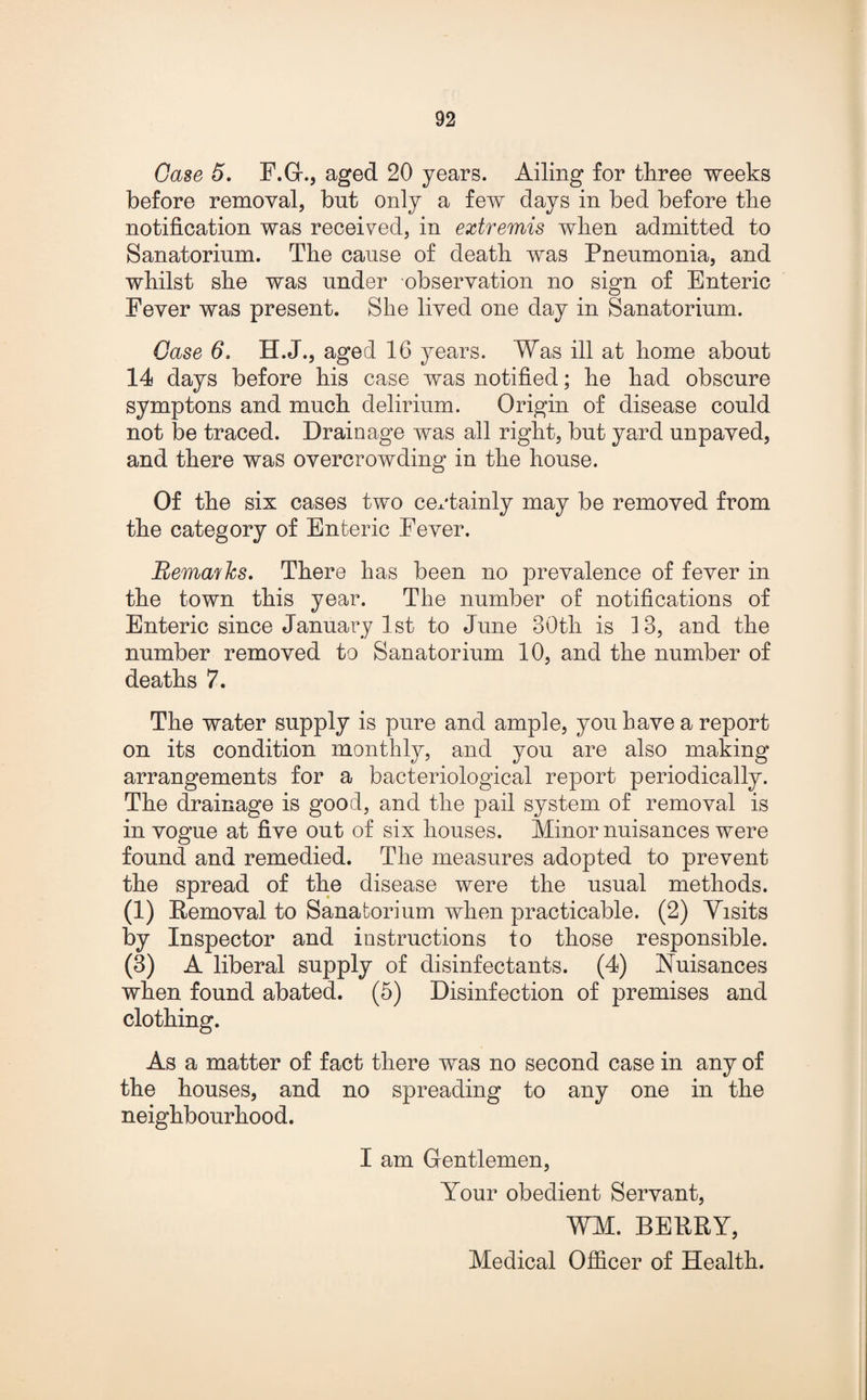 Case 5. F.G., aged 20 years. Ailing for three weeks before removal, but only a few days in bed before the notification was received, in extremis when admitted to Sanatorium. The cause of death was Pneumonia, and whilst she was under observation no sign of Enteric Fever was present. She lived one day in Sanatorium. Case 6. H.J., aged 16 years. Was ill at home about 14 days before his case was notified; he had obscure symptons and much delirium. Origin of disease could not be traced. Drainage was all right, but yard unpaved, and there was overcrowding in the house. Of the six cases two certainly may be removed from the category of Enteric Fever. Remafhs. There has been no prevalence of fever in the town this year. The number of notifications of Enteric since January 1st to June 30th is 13, and the number removed to Sanatorium 10, and the number of deaths 7. The water supply is pure and ample, you have a report on its condition monthly, and you are also making arrangements for a bacteriological report periodically. The drainage is good, and the pail system of removal is in vogue at five out of six houses. Minor nuisances were found and remedied. The measures adopted to prevent the spread of the disease were the usual methods. (1) Removal to Sanatorium when practicable. (2) Visits by Inspector and instructions to those responsible. (3) A liberal supply of disinfectants. (4) Nuisances when found abated. (5) Disinfection of premises and clothing. As a matter of fact there was no second case in any of the houses, and no spreading to any one in the neighbourhood. I am Gentlemen, Your obedient Servant, WM. BERRY, Medical Officer of Health.