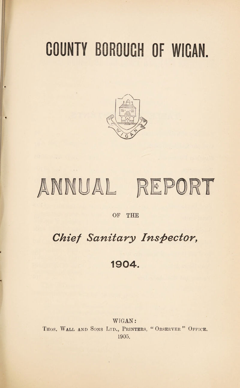 OF THE Chief Sanitary Inspector, 1904. WIGAN: Thos. Wall and Sons Ltd., Printers, “ Observer ” Office. 1905,