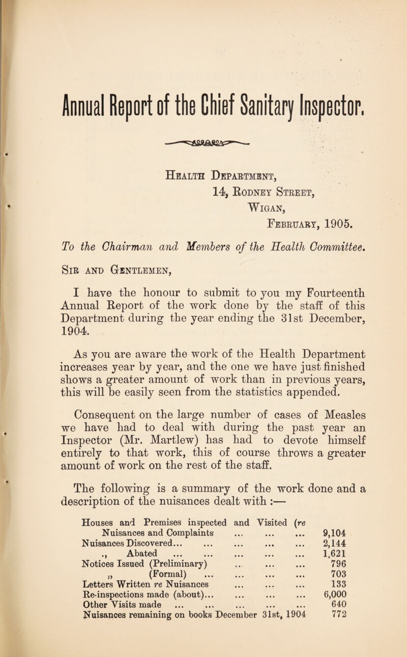 Annual Report of the Chief Sanitary Inspector. Health Department, 14, Rodney Street, Wigan, February, 1905. To the Chairman and Members of the Health Committee. Sir and Gentlemen, I have the honour to submit to you my Fourteenth Annual Report of the work done by the staff of this Department during the year ending the 31st December, 1904. As you are aware the work of the Health Department increases year by year, and the one we have just finished shows a greater amount of work than in previous years, this will be easily seen from the statistics appended. Consequent on the large number of cases of Measles we have had to deal with during the past year an Inspector (Mr. Martlew) has had to devote himself entirely to that work, this of course throws a greater amount of work on the rest of the staff. The following is a summary of the work done and a description of the nuisances dealt with :— Houses and Premises inspected and Visited (re Nuisances and Complaints ... ... ... 9,104 Nuisances Discovered... ... ... ... ... 2,144 ., Abated ... ... ... ... ... 1,621 Notices Issued (Preliminary) ... ... ... 796 j, (Formal) ... ... ... ... 703 Letters Written re Nuisances ... ... ... 133 Re-inspections made (about)... ... ... ... 6,000 Other Visits made ... ... ... ... ... 640 Nuisances remaining on books December 31st, 1904 772