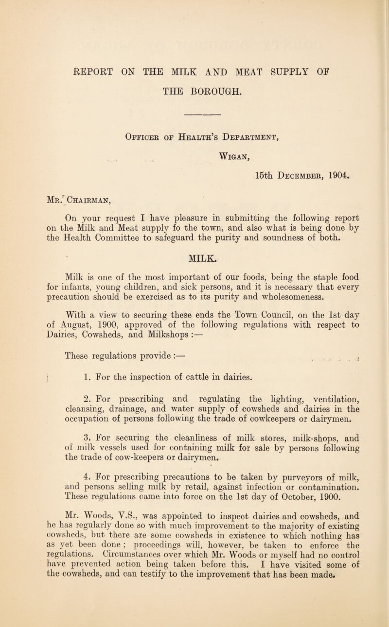 REPORT ON THE MILK AND MEAT SUPPLY OF THE BOROUGH. Officer of Health’s Department, Wigan, 15th December, 1904. Mr / Chairman, On your request I have pleasure in submitting the following report on the Milk and Meat supply fo the town, and also what is being done by the Health Committee to safeguard the purity and soundness of both. MILK. Milk is one of the most important of our foods, being the staple food for infants, young children, and sick persons, and it is necessary that every precaution should be exercised as to its purity and wholesomeness. With a view to securing these ends the Town Council, on the 1st day of August, 1900, approved of the following regulations with respect to Dairies, Cowsheds, and Milkshops :— These regulations provide :— | 1. For the inspection of cattle in dairies. 2. For prescribing and regulating the lighting, ventilation, cleansing, drainage, and water supply of cowsheds and dairies in the occupation of persons following the trade of cowkeepers or dairymen. 3. For securing the cleanliness of milk stores, milk-shops, and of milk vessels used for containing milk for sale by persons following the trade of cow-keepers or dairymen. 4. For prescribing precautions to be taken by purveyors of milk, and persons selling milk by retail, against infection or contamination. These regulations came into force on the 1st day of October, 1900. Mr. Woods, Y.S., was appointed to inspect dairies and cowsheds, and he has regularly done so with much improvement to the majority of existing cowsheds, but there are some cowsheds in existence to which nothing has as yet been done ; proceedings will, however, be taken to enforce the regulations. Circumstances over which Mr. Woods or myself had no control have prevented action being taken before this. I have visited some of the cowsheds, and can testify to the improvement that has been made.