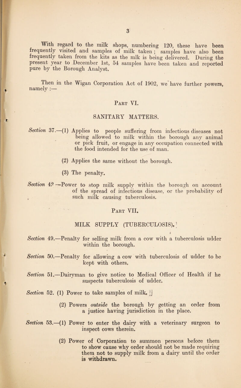 With regard to the milk shops, numbering 120, these have been frequently visited and samples of milk taken ; samples have also been frequently taken from the kits as the mlk is being delivered. During the present year to December 1st, 54 samples have been taken and reported pure by the Borough Analyst. Then in the Wigan Corporation Act of 1902, we have further powers, namely :— Part VI. SANITARY MATTERS. Section 37.—(1) Applies to people suffering from infectious diseases not being allowed to milk within the borough any animal or pick fruit, or engage in any occupation connected with the food intended for the use of man. (2) Applies the same without the borough. (3) The penalty. Section 42 -—Power to stop milk supply within the borough on account of the spread of infectious disease, or the probability of i such milk causing tuberculosis. Part VII. MILK SUPPLY (TUBERCULOSIS)J i Section 49.—Penalty for selling milk from a cow with a tuberculosis udder within the borough. Section 50.—Penalty for allowing a cow with tuberculosis of udder to be kept with others. Section 51.—Dairyman to give notice to Medical Officer of Health if he suspects tuberculosis of udder. Section 52. (1) Power to take samples of milk, jjj (2) Powers outside the borough by getting an order from a justice having jurisdiction in the place. Section 53.—(1) Power to enter the dairy with a veterinary surgeon to inspect cows therein. (2) Power of Corporation to summon persons before them to show cause why order should not be made requiring them not to supply milk from a dairy until the order is withdrawn.
