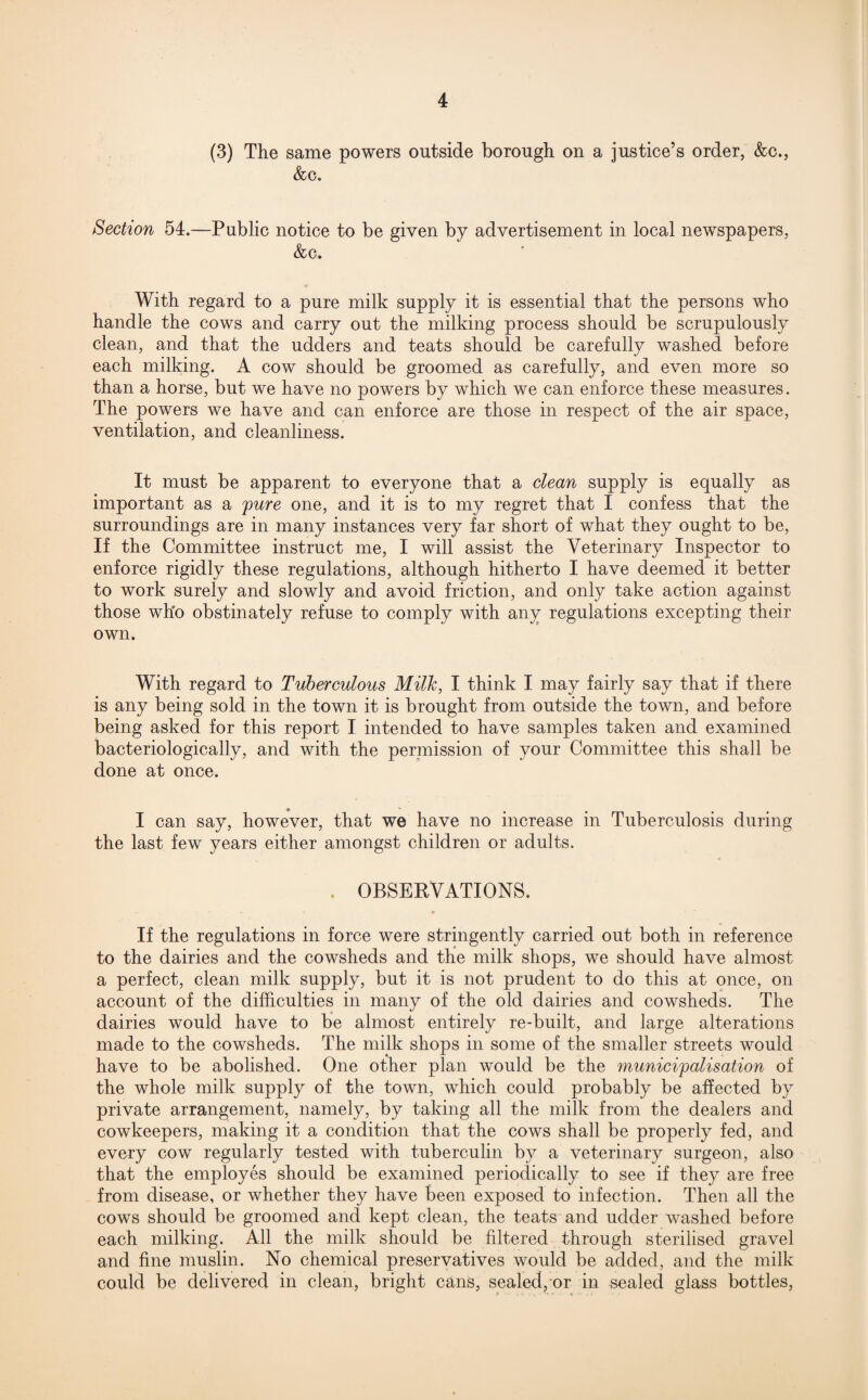 (3) The same powers outside borough on a justice’s order, &c., &c. Section 54.—Public notice to be given by advertisement in local newspapers, &c. With regard to a pure milk supply it is essential that the persons who handle the cows and carry out the milking process should be scrupulously clean, and that the udders and teats should be carefully washed before each milking. A cow should be groomed as carefully, and even more so than a horse, but we have no powers by which we can enforce these measures. The powers we have and can enforce are those in respect of the air space, ventilation, and cleanliness. It must be apparent to everyone that a dean supply is equally as important as a 'pure one, and it is to my regret that I confess that the surroundings are in many instances very far short of what they ought to be, If the Committee instruct me, I will assist the Veterinary Inspector to enforce rigidly these regulations, although hitherto I have deemed it better to work surely and slowly and avoid friction, and only take action against those who obstinately refuse to comply with any regulations excepting their own. With regard to Tuberculous Milk, I think I may fairly say that if there is any being sold in the town it is brought from outside the town, and before being asked for this report I intended to have samples taken and examined bacteriologically, and with the permission of your Committee this shall be done at once. I can say, however, that we have no increase in Tuberculosis during the last few years either amongst children or adults. . OBSERVATIONS. • If the regulations in force were stringently carried out both in reference to the dairies and the cowsheds and the milk shops, we should have almost a perfect, clean milk supply, but it is not prudent to do this at once, on account of the difficulties in many of the old dairies and cowsheds. The dairies would have to be almost entirely re-built, and large alterations made to the cowsheds. The milk shops in some of the smaller streets would have to be abolished. One other plan would be the municipalisation of the whole milk supply of the town, which could probably be affected by private arrangement, namely, by taking all the milk from the dealers and cowkeepers, making it a condition that the cows shall be properly fed, and every cow regularly tested with tuberculin by a veterinary surgeon, also that the employes should be examined periodically to see if they are free from disease, or whether they have been exposed to infection. Then all the cows should be groomed and kept clean, the teats and udder washed before each milking. All the milk should be filtered through sterilised gravel and fine muslin. No chemical preservatives would be added, and the milk could be delivered in clean, bright cans, sealed,/or in sealed glass bottles,