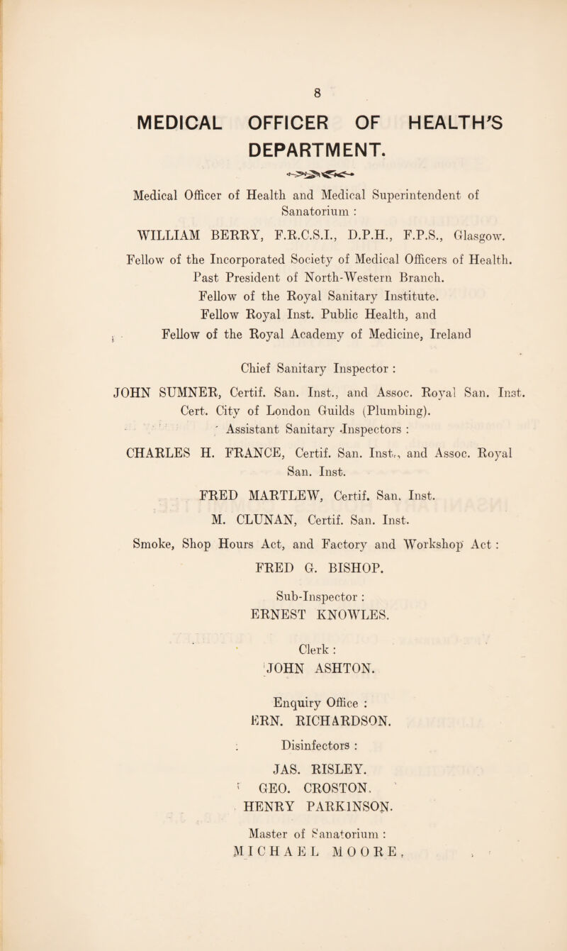 MEDICAL OFFICER OF HEALTH'S DEPARTMENT. Medical Officer of Health and Medical Superintendent of Sanatorium : WILLIAM BEEEY, F.E.C.S.I., D.P.H., F.P.S., Glasgow. Fellow of the Incorporated Society of Medical Officers of Health. Past President of North-Western Branch. Fellow of the Eoyal Sanitary Institute. Fellow Eoyal Inst. Public Health, and Fellow of the Eoyal Academy of Medicine, Ireland Chief Sanitary Inspector : JOHN SUMNEE, Certif. San. Inst., and Assoc. Eoyal San. Inst. Cert. City of London Guilds (Plumbing). ; Assistant Sanitary -Inspectors : CHAELES H. FEANCE, Certif. San. Inst,, and Assoc. Eoyal San. Inst. FEED MAETLEW, Certif. Sam Inst. M. CLUNAN, Certif. San. Inst. Smoke, Shop Hours Act, and Factory and Workshop Act : FEED G. BISHOP. Sub-Inspector : EENEST KNOWLES. Clerk : 'JOHN ASHTON. Enquiry Office : EEN. EICHAEDSON. : Disinfectors : JAS. EISLEY. f GEO. CEOSTON, 1 HENEY PAEK1NSON. Master of Sanatorium : MI CHAEL MOOEE,