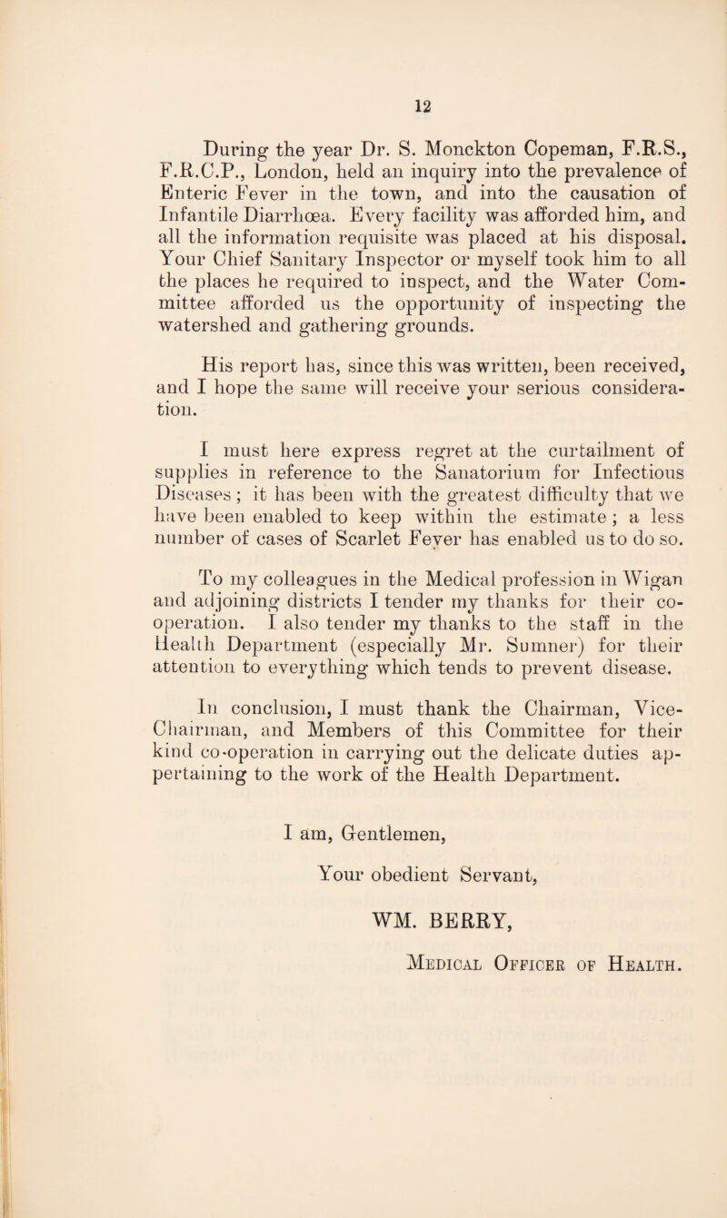 During the year Dr. S. Monckton Copeman, F.R.S., F.R.C.P., London, held an inquiry into the prevalence of Enteric Fever in the town, and into the causation of Infantile Diarrhoea. Every facility was afforded him, and all the information requisite was placed at his disposal. Your Chief Sanitary Inspector or myself took him to all the places he required to inspect, and the Water Com¬ mittee afforded us the opportunity of inspecting the watershed and gathering grounds. His report has, since this was written, been received, and I hope the same will receive your serious considera¬ tion. I must here express regret at the curtailment of supplies in reference to the Sanatorium for Infectious Diseases ; it has been with the greatest difficulty that we have been enabled to keep within the estimate ; a less number of cases of Scarlet Fever has enabled us to do so. To my colleagues in the Medical profession in Wigan and adjoining districts I tender my thanks for their co¬ operation. I also tender my thanks to the staff in the Health Department (especially Mr. Sumner) for their attention to everything which tends to prevent disease. In conclusion, I must thank the Chairman, Vice- Chairman, and Members of this Committee for their kind co ^operation in carrying out the delicate duties ap¬ pertaining to the work of the Health Department. I am. Gentlemen, Your obedient Servant, WM. BERRY, Medical Officer of Health.