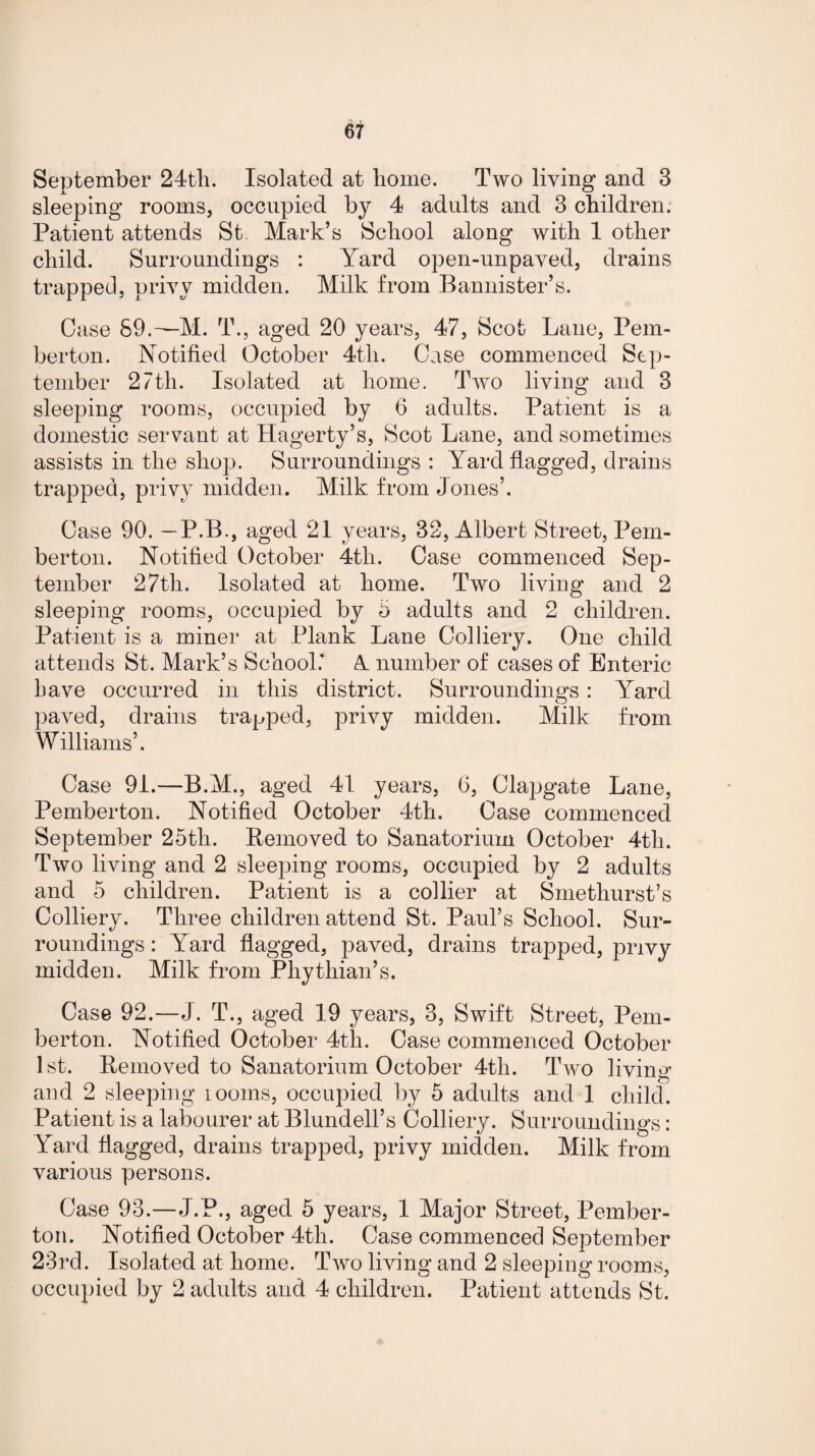 September 24th. Isolated at home. Two living and 3 sleeping rooms, occupied by 4 adults and 3 children. Patient attends St. Mark’s School along with 1 other child. Surroundings : Yard open-unpaved, drains trapped, privy midden. Milk from Bannister’s. Case 89.—M. T., aged 20 years, 47, Scot Lane, Pem¬ berton. Notified October 4tli. Case commenced Sep¬ tember 27tli. Isolated at home. Two living and 3 sleeping rooms, occupied by 6 adults. Patient is a domestic servant at Hagerty’s, Scot Lane, and sometimes assists in the shop. Surroundings: Yard flagged, drains trapped, privy midden. Milk from Jones’. Case 90. —P.B., aged 21 years, 32, Albert Street, Pem¬ berton. Notified October 4th. Case commenced Sep¬ tember 27th. Isolated at home. Two living and 2 sleeping rooms, occupied by 3 adults and 2 children. Patient is a miner at Plank Lane Colliery. One child attends St. Mark’s School* A number of cases of Enteric have occurred in this district. Surroundings : Yard paved, drains trapped, privy midden. Milk from Williams’. Case 91.—B.M., aged 41 years, 6, Clapgate Lane, Pemberton. Notified October 4th. Case commenced September 25th. Removed to Sanatorium October 4th. Two living and 2 sleeping rooms, occupied by 2 adults and 5 children. Patient is a collier at Smethurst’s Colliery. Three children attend St. Paul’s School. Sur¬ roundings : Yard flagged, paved, drains trapped, privy midden. Milk from Phythian’s. Case 92.—J. T., aged 19 years, 3, Swift Street, Pem¬ berton. Notified October 4th. Case commenced October 1st. Removed to Sanatorium October 4tli. Two living and 2 sleeping looms, occupied by 5 adults and 1 child. Patient is a labourer at Blundell’s Colliery. Surroundings: Yard flagged, drains trapped, privy midden. Milk from various persons. Case 93.—J.P., aged 5 years, 1 Major Street, Pember¬ ton. Notified October 4th. Case commenced September 23rd. Isolated at home. Two living and 2 sleeping rooms, occupied by 2 adults and 4 children. Patient attends St.