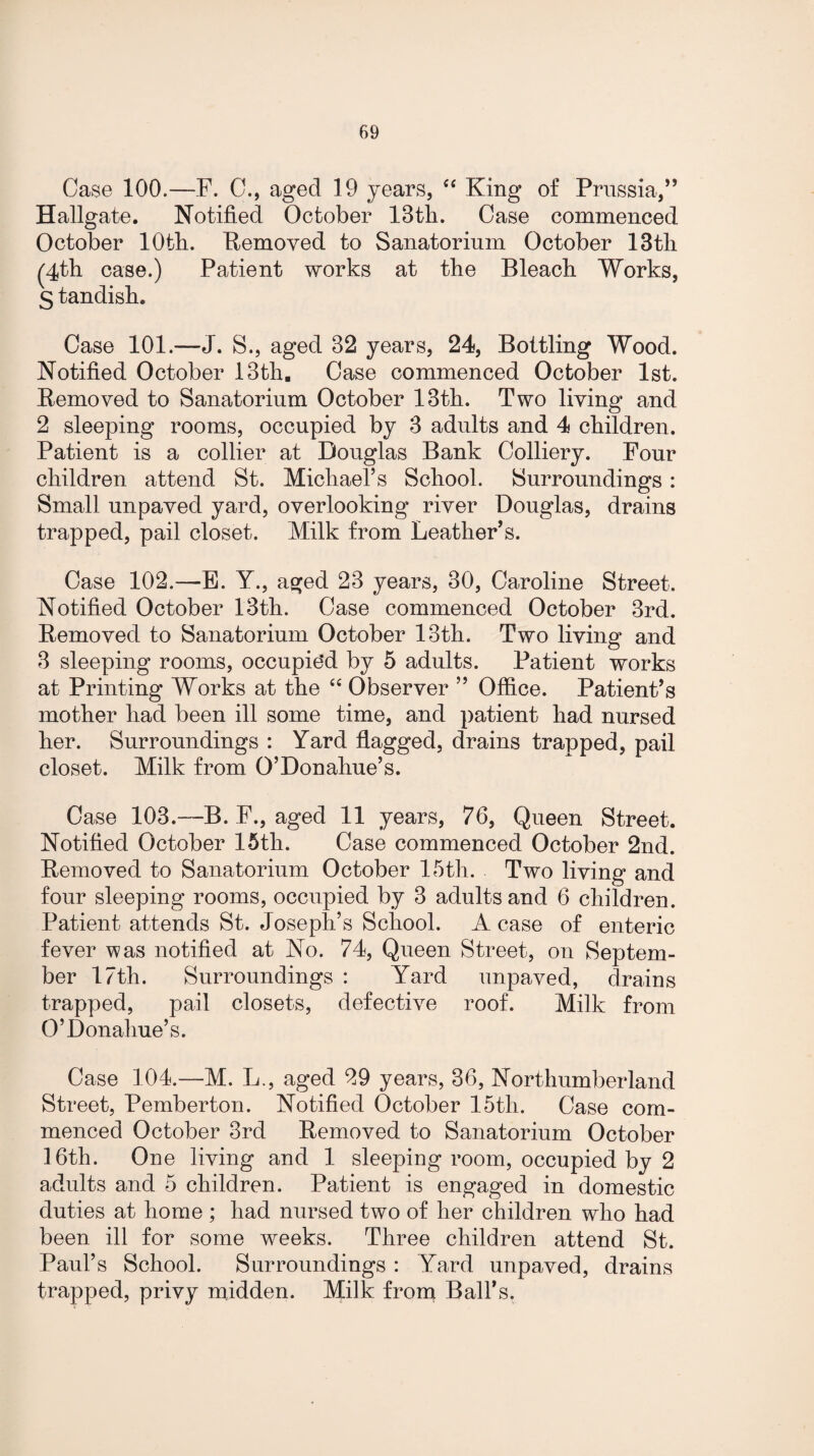 Case 100.—F. C., aged 19 years, “ King of Prussia,” Hallgate. Notified October 13th. Case commenced October 10th. Removed to Sanatorium October 13th (4th case.) Patient works at the Bleach Works, S tandish. Case 101.—J. S., aged 32 years, 24, Bottling Wood. Notified October 13th. Case commenced October 1st. Removed to Sanatorium October 13th. Two living and 2 sleeping rooms, occupied by 3 adults and 4 children. Patient is a collier at Douglas Bank Colliery. Four children attend St. Michael’s School. Surroundings: Small unpaved yard, overlooking river Douglas, drains trapped, pail closet. Milk from Leather’s. Case 102.—E. Y., aged 23 years, 30, Caroline Street. Notified October 13th. Case commenced October 3rd. Removed to Sanatorium October 13th. Two living and 3 sleeping rooms, occupied by 5 adults. Patient works at Printing Works at the “ Observer ” Office. Patient’s mother had been ill some time, and patient had nursed her. Surroundings : Yard flagged, drains trapped, pail closet. Milk from O’Donahue’s. Case 103.—B. F., aged 11 years, 76, Queen Street. Notified October 15th. Case commenced October 2nd. Removed to Sanatorium October 15th. Two living and four sleeping rooms, occupied by 3 adults and 6 children. Patient attends St. Joseph’s School. A case of enteric fever was notified at No. 74, Queen Street, on Septem¬ ber 17th. Surroundings : Yard unpaved, drains trapped, pail closets, defective roof. Milk from O’Donahue’s. Case 104.—M. L., aged 29 years, 36, Northumberland Street, Pemberton. Notified October 15th. Case com¬ menced October 3rd Removed to Sanatorium October 16th. One living and 1 sleeping room, occupied by 2 adults and 5 children. Patient is engaged in domestic duties at home ; had nursed two of her children who had been ill for some weeks. Three children attend St. Paul’s School. Surroundings : Yard unpaved, drains trapped, privy midden. Milk from Ball’s.