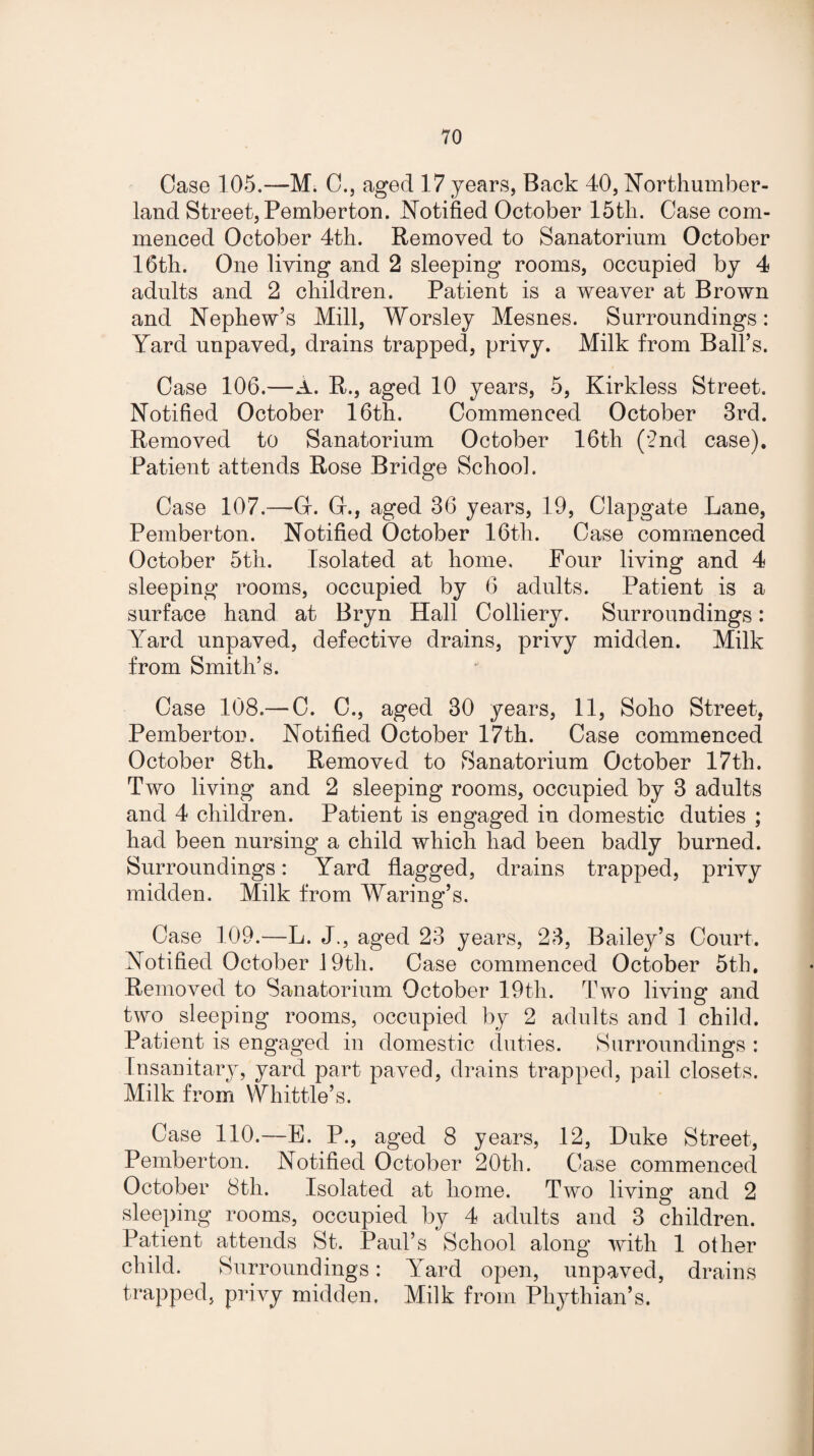 Case 105.—M. 0., aged 17 years, Back 40, Northumber¬ land Street, Pemberton. Notified October 15th. Case com¬ menced October 4th. Removed to Sanatorium October 16th. One living and 2 sleeping rooms, occupied by 4 adults and 2 children. Patient is a weaver at Brown and Nephew’s Mill, Worsley Mesnes. Surroundings: Yard unpaved, drains trapped, privy. Milk from Ball’s. Case 106.—A. R., aged 10 years, 5, Kirkless Street. Notified October 16th. Commenced October 3rd. Removed to Sanatorium October 16th (2nd case). Patient attends Rose Bridge School. Case 107.—-G. G., aged 36 years, 19, Clapgate Lane, Pemberton. Notified October 16th. Case commenced October 5th. Isolated at home. Four living and 4 sleeping rooms, occupied by 6 adults. Patient is a surface hand at Bryn Hall Colliery. Surroundings: Yard unpaved, defective drains, privy midden. Milk from Smith’s. Case 108.— C. C., aged 30 years, 11, Soho Street, Pemberton. Notified October 17th. Case commenced October 8th. Removed to Sanatorium October 17th. Two living and 2 sleeping rooms, occupied by 3 adults and 4 children. Patient is engaged in domestic duties ; had been nursing a child which had been badly burned. Surroundings: Yard flagged, drains trapped, privy midden. Milk from Waring’s. Case 109.—L. J., aged 23 years, 23, Bailey’s Court. Notified October 19tli. Case commenced October 5th. Removed to Sanatorium October 19th. Two living and two sleeping rooms, occupied by 2 adults and 1 child. Patient is engaged in domestic duties. Surroundings : Insanitary, yard part paved, drains trapped, pail closets. Milk from Whittle’s. Case 110.—E. P., aged 8 years, 12, Duke Street, Pemberton. Notified October 20th. Case commenced October 8th. Isolated at home. Two living and 2 sleeping rooms, occupied by 4 adults and 3 children. Patient attends St. Paul’s School along with 1 other child. Surroundings: Yard open, unpaved, drains trapped, privy midden. Milk from Pliythian’s.