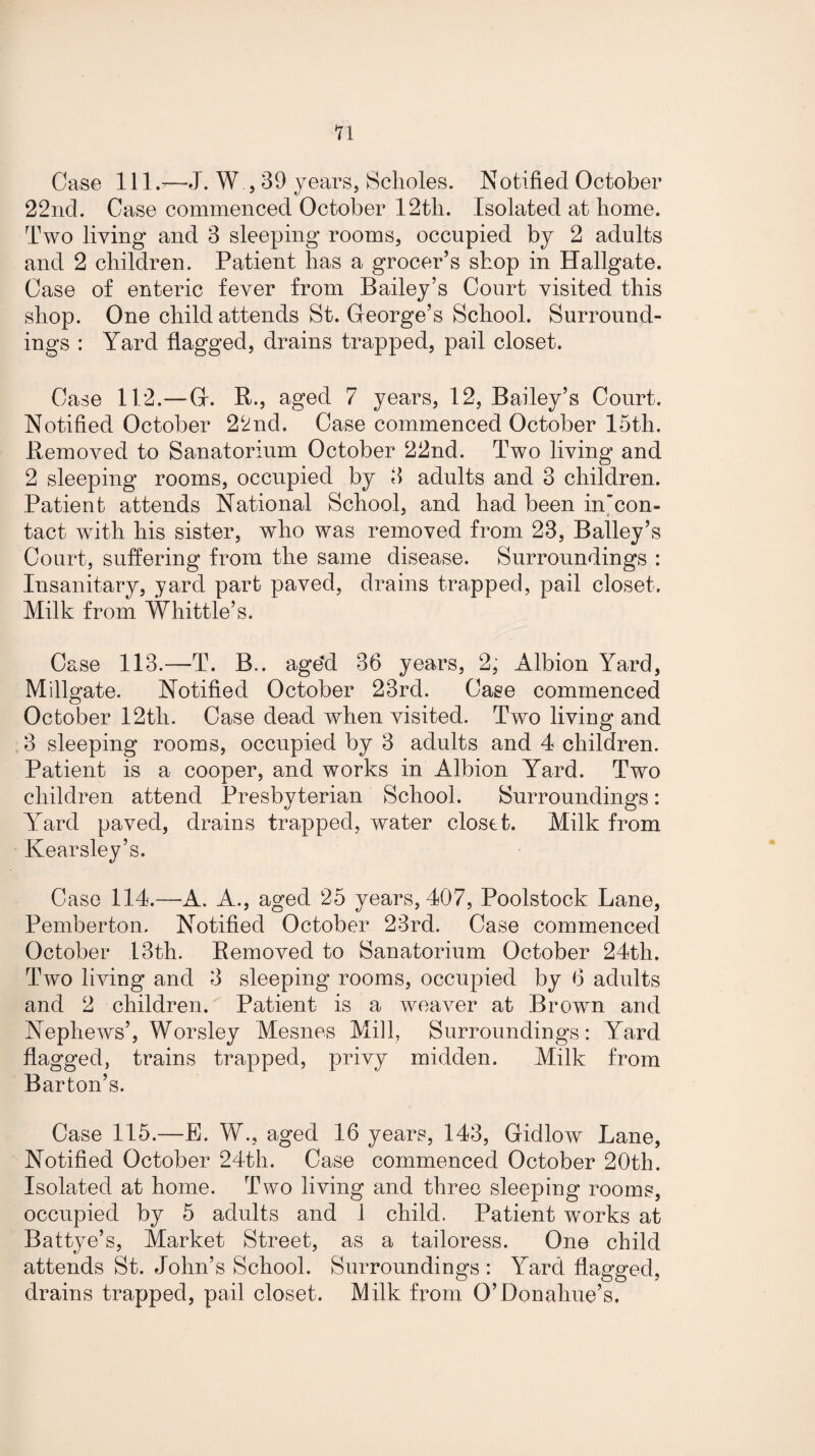 11 Case 111—J. W , 39 years, Scholes. IS!otifiecl October 22nd. Case commenced October 12th. Isolated at home. Two living and 3 sleeping rooms, occupied by 2 adults and 2 children. Patient has a grocer’s shop in Hallgate. Case of enteric fever from Bailey’s Court visited this shop. One child attends St. George’s School. Surround¬ ings : Yard flagged, drains trapped, pail closet. Case 112. — G. R., aged 7 years, 12, Bailey’s Court. Notified October 22nd. Case commenced October 15th. Removed to Sanatorium October 22nd. Two living and 2 sleeping rooms, occupied by 3 adults and 3 children. Patient attends National School, and had been in’con- tact with his sister, who was removed from 23, Bailey’s Court, suffering from the same disease. Surroundings : Insanitary, yard part paved, drains trapped, pail closet. Milk from Whittle’s. Case 113.—T. B.. age'd 36 years, 2, Albion Yard, Millgate. Notified October 23rd. Case commenced October 12tli. Case dead when visited. Two living and 3 sleeping rooms, occupied by 3 adults and 4 children. Patient is a cooper, and works in Albion Yard. Two children attend Presbyterian School. Surroundings: Yard paved, drains trapped, water closet. Milk from Kearsley’s. Case 114.—A. A., aged 25 years, 407, Poolstock Lane, Pemberton. Notified October 23rd. Case commenced October 13th. Removed to Sanatorium October 24th. Two living and 3 sleeping rooms, occupied by 6 adults and 2 children. Patient is a weaver at Brown and Nephews’, Worsley Mesnes Mill, Surroundings: Yard flagged, trains trapped, privy midden. Milk from Barton’s. Case 115.—E. W., aged 16 years, 143, Gidlow Lane, Notified October 24th. Case commenced October 20th. Isolated at home. Two living and three sleeping rooms, occupied by 5 adults and 1 child. Patient works at Battye’s, Market Street, as a tailoress. One child attends St. John’s School. Surroundings : Yard flagged, drains trapped, pail closet. Milk from O’Donahue’s.