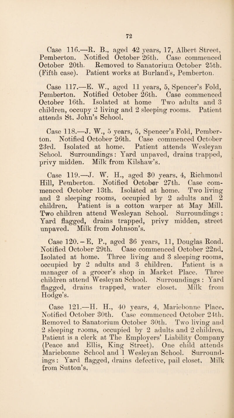 Case 116.—R. B., aged 42 years, 17, Albert Street, Pemberton. Notified October 26th. Case commenced October 20th. Removed to Sanatorium October 25th. (Fifth case). Patient works at Burland’s, Pemberton, Case 117.—E. W., aged 11 years, 5, Spencer’s Fold, Pemberton. Notified October 26th. Case commenced October 16th. Isolated at home Two adults and 3 children, occupy 2 living and 2 sleeping rooms. Patient attends St. John’s School. Case 118.—J. W., 5 years, 5, Spencer’s Fold, Pember¬ ton. Notified October 26th. Case commenced October 23rd. Isolated at home. Patient attends Wesleyan School. Surroundings: Yard unpaved, drains trapped, privy midden. Milk from Kilshaw’s. Case 119.—J. W. H., aged 30 years, 4, Richmond Hill, Pemberton. Notified October 27th. Case com¬ menced October 13th. Isolated at home. Two living and 2 sleeping rooms, occupied by 2 adults and 2 children. Patient is a cotton warper at May Mill. Two children attend Wesleyan School. Surroundings : Yard flagged, drains trapped, privy midden, street unpaved. Milk from Johnson’s. Case 120. —E. P., aged 36 years, 11, Douglas Road. Notified October 29th. Case commenced October 22nd. Isolated at home. Three living and 3 sleeping rooms, occupied by 2 adults and 3 children. Patient is a manager of a grocer’s shop in Market Place. Three children attend Wesleyan School. Surroundings : Yard flagged, drains trapped, water closet. Milk from Hodge’s. Case 121.—H. H., 40 years, 4, Mariebonne Place. Notified October 30th. Case commenced October 24th. Removed to Sanatorium October 30th. Two living and 2 sleeping rooms, occupied by 2 adults and 2 children. Patient is a clerk at The Employers’ Liability Company (Peace and Ellis, King Street). One child attends Mariebonne School and 1 Wesleyan School. Surround¬ ings : Yard flagged, drains defective, pail closet. Milk from Sutton’s.