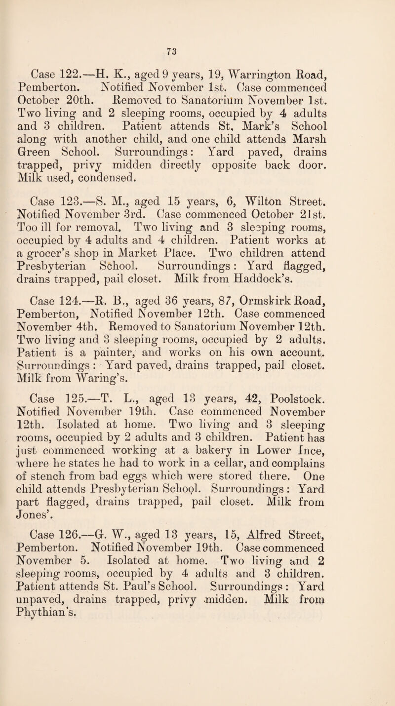 Case 122.—H. K., aged 9 years, 19, Warrington Road, Pemberton. Notified November 1st. Case commenced October 20th. Removed to Sanatorium November 1st. Two living and 2 sleeping rooms, occupied by 4 adults and 3 children. Patient attends St. Mark’s School along with another child, and one child attends Marsh Green School. Surroundings: Yard paved, drains trapped, privy midden directly opposite back door. Milk used, condensed. Case 123.—S. M., aged 15 years, 0, Wilton Street. Notified November 3rd. Case commenced October 21st. Too ill for removal. Two living and 3 sleeping rooms, occupied by 4 adults and 4 children. Patient works at a grocer’s shop in Market Place. Two children attend Presbyterian School. Surroundings: Yard flagged, drains trapped, pail closet. Milk from Haddock’s. Case 124.—R. B., aged 36 years, 87, Ormskirk Road, Pemberton, Notified November 12th. Case commenced November 4th. Removed to Sanatorium November 12th. Two living and 3 sleeping rooms, occupied by 2 adults. Patient is a painter, and works on his own account. Surroundings : Yard paved, drains trapped, pail closet. Milk from Waring’s. Case 125.—T. L., aged 13 years, 42, Poolstock. Notified November 19th. Case commenced November 12th. Isolated at home. Two living and 3 sleeping rooms, occupied by 2 adults and 3 children. Patient has just commenced working at a bakery in Lower Ince, where he states he had to work in a cellar, and complains of stench from bad eggs which were stored there. One child attends Presbyterian School. Surroundings : Yard part flagged, drains trapped, pail closet. Milk from Jones’. Case 126.—G. W., aged 13 years, 15, Alfred Street, Pemberton. Notified November 19th. Case commenced November 5. Isolated at home. Two living and 2 sleeping rooms, occupied by 4 adults and 3 children. Patient attends St. Paul’s School. Surroundings : Yard unpaved, drains trapped, privy -midden. Milk froin Phythians.