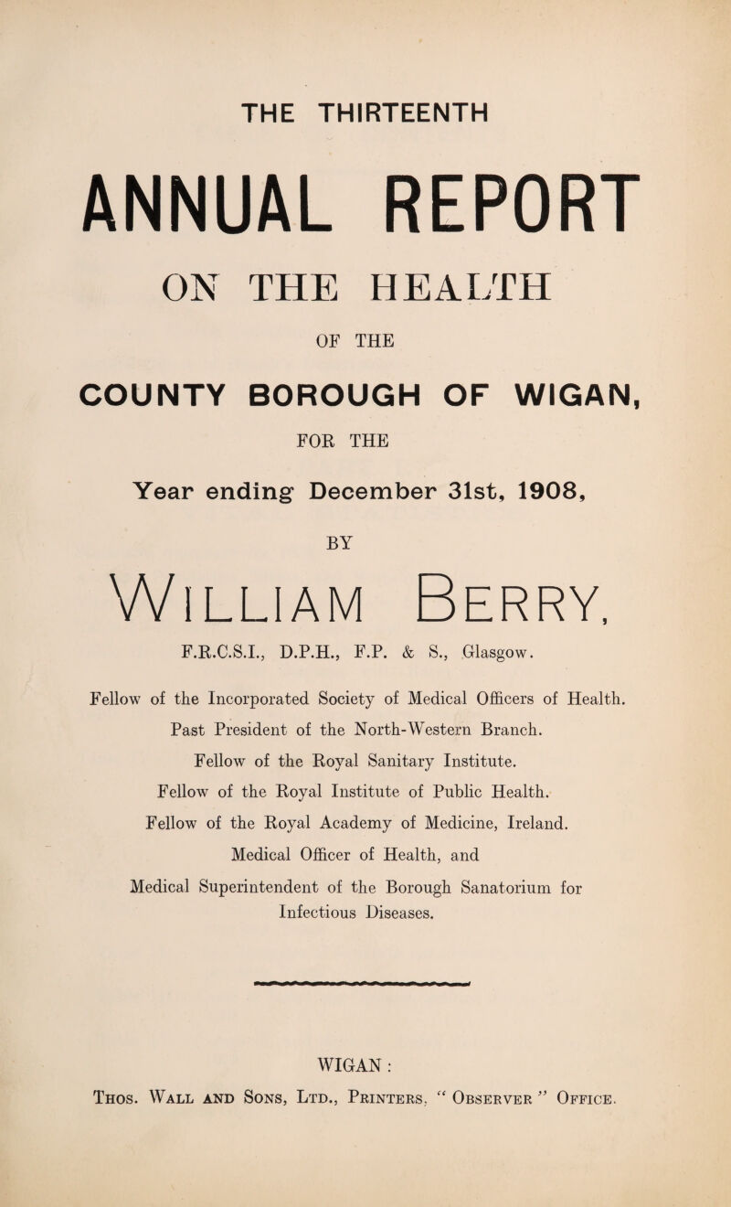 THE THIRTEENTH ANNUAL REPORT ON THE HEALTH OF THE COUNTY BOROUGH OF WIGAN, FOR THE Year ending December 31st, 1908, BY William Berry, F.R.C.S.I., D.P.H., F.P. & S., Glasgow. Fellow of the Incorporated Society of Medical Officers of Health. Past President of the North-Western Branch. Fellow of the Royal Sanitary Institute. Fellow of the Royal Institute of Public Health. Fellow of the Royal Academy of Medicine, Ireland. Medical Officer of Health, and Medical Superintendent of the Borough Sanatorium for Infectious Diseases. WIGAN: Thos. Wall and Sons, Ltd., Printers.  Observer ’* Office.