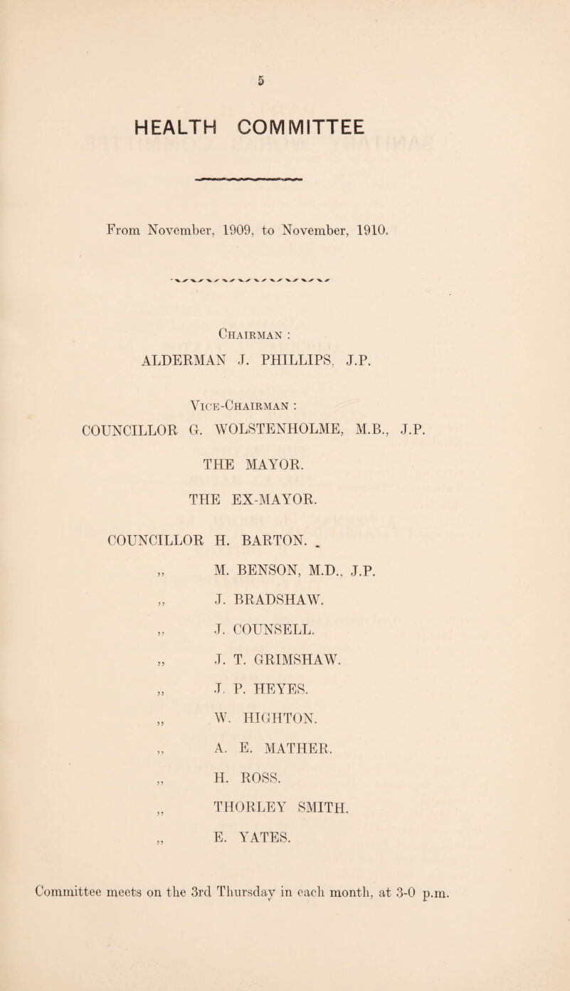 HEALTH COMMITTEE From November, 1909, to November, 1910. ' ^ ^ ^ ^ ^ ^ ^ ^ tk Chairman : ALDERMAN J. PHILLIPS, J.P. Vice-Chairman : COUNCILLOR G. WOLSTENHOLME, M.B., J.P. THE MAYOR. THE EX-MAYOR. COUNCILLOR H. BARTON. „ M. BENSON, M.D., J.P. „ J. BRADSHAW. „ J. COUNSELL. „ J. T. GRIMSHAW. „ J. P. HEYES. „ W. HIGHTON. „ A. E. MATHER, „ H. ROSS. „ THORLEY SMITH. E. YATES.