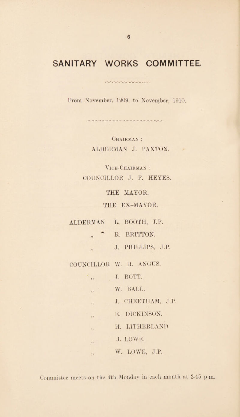 0 SANITARY WORKS COMMITTEE, From November, 1909, to November, 1910. Chairman : ALDERMAN J. PAXTON. Vice-Chairman : COUNCILLOR J. P. HEYES, THE MAYOR. THE EX-MAYOR. ALDERMAN L. BOOTH, J.P. „ * R. BRITTON. „ J. PHILLIPS, J.P. COUNCILLOR W. H. ANGUS. J. BOTT. „ W. BALL. J. CHEETHAM, J.P. E. DICKINSON. H. LI THERE AND. J. LOWE. / / W. LOWE, J.P.