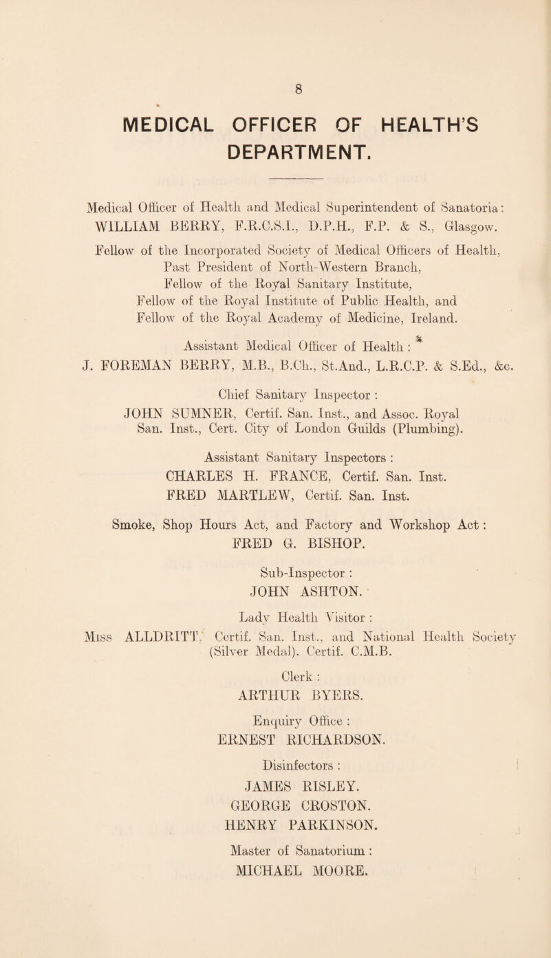 MEDICAL OFFICER OF HEALTHS DEPARTMENT. Medical Officer of Health and Medical Superintendent of Sanatoria: WILLIAM BERRY, F.R.C.S.I., D.P.H., F.P. & S., Glasgow. Fellow of the Incorporated Society of Medical Officers of Health, Past President of North-Western Branch, Fellow of the Royal Sanitary Institute, Fellow of the Royal Institute of Public Health, and Fellow of the Royal Academy of Medicine, Ireland. % Assistant Medical Officer of Health : ' J. FOREMAN BERRY, M.B., B.Ch, St.And., L.R.C.P. & S.Ed., &o. Chief Sanitary Inspector : JOHN SUMNER, Certif. San. Inst., and Assoc. Royal San. Inst., Cert. City of London Guilds (Plumbing). Assistant Sanitary Inspectors : CHARLES H. FRANCE, Certif. San. Inst. FRED MARTLEW, Certif. San. Inst. Smoke, Shop Hours Act, and Factory and Workshop Act: FRED G. BISHOP. Sub-Inspector : JOHN ASHTON. Lady Health Visitor : Miss ALLDRITT,' Certif. San. Inst., and National Health Society (Silver Medal). Certif. C.M.B. Clerk : ARTHUR BYERS. Enquiry Office : ERNEST RICHARDSON. Disinfectors : JAMES RISLEY. GEORGE CROSTON. HENRY PARKINSON. Master of Sanatorium : MICHAEL MOORE.