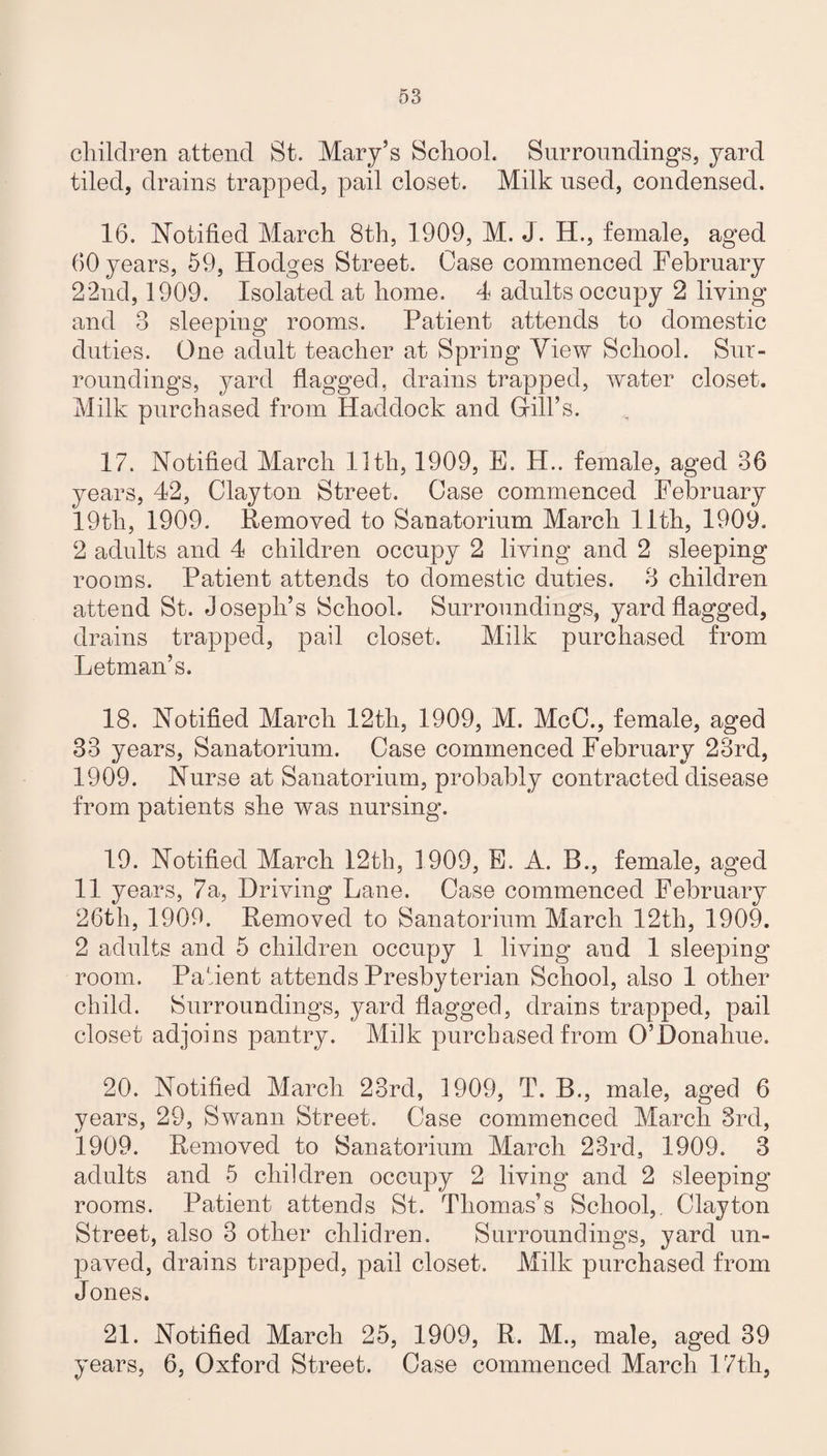 children attend St. Mary’s School. Surroundings, yard tiled, drains trapped, pail closet. Milk used, condensed. 16. Notified March 8th, 1909, M. J. H., female, aged 60 years, 59, Hodges Street. Case commenced February 22nd, 1909. Isolated at home. 4 adults occupy 2 living and 3 sleeping rooms. Patient attends to domestic duties. One adult teacher at Spring View School. Sur¬ roundings, yard flagged, drains trapped, water closet. Milk purchased from Haddock and Gill’s. 17. Notified March 11th, 1909, E. H.. female, aged 36 years, 42, Clayton Street. Case commenced February 19th, 1909. Removed to Sanatorium March 11th, 1909. 2 adults and 4 children occupy 2 living and 2 sleeping rooms. Patient attends to domestic duties. 3 children attend St. Joseph’s School. Surroundings, yard flagged, drains trapped, pail closet. Milk purchased from Letman’s. 18. Notified March 12th, 1909, M. McC., female, aged 33 years, Sanatorium. Case commenced February 23rd, 1909. Nurse at Sanatorium, probably contracted disease from patients she was nursing. 19. Notified March 12th, 1909, E. A. B., female, aged 11 years, 7a, Driving Lane. Case commenced February 26th, 1909. Removed to Sanatorium March 12th, 1909. 2 adults and 5 children occupy 1 living and 1 sleeping room. Pafient attends Presbyterian School, also 1 other child. Surroundings, yard flagged, drains trapped, pail closet adjoins pantry. Milk purchased from O’Donahue. 20. Notified March 23rd, 1909, T. B., male, aged 6 years, 29, Swann Street. Case commenced March 3rd, 1909. Removed to Sanatorium March 23rd, 1909. 3 adults and 5 children occupy 2 living and 2 sleeping rooms. Patient attends St. Thomas’s School,. Clayton Street, also 3 other children. Surroundings, yard un¬ paved, drains trapped, pail closet. Milk purchased from Jones. 21. Notified March 25, 1909, R. M., male, aged 39 years, 6, Oxford Street. Case commenced March 17th,