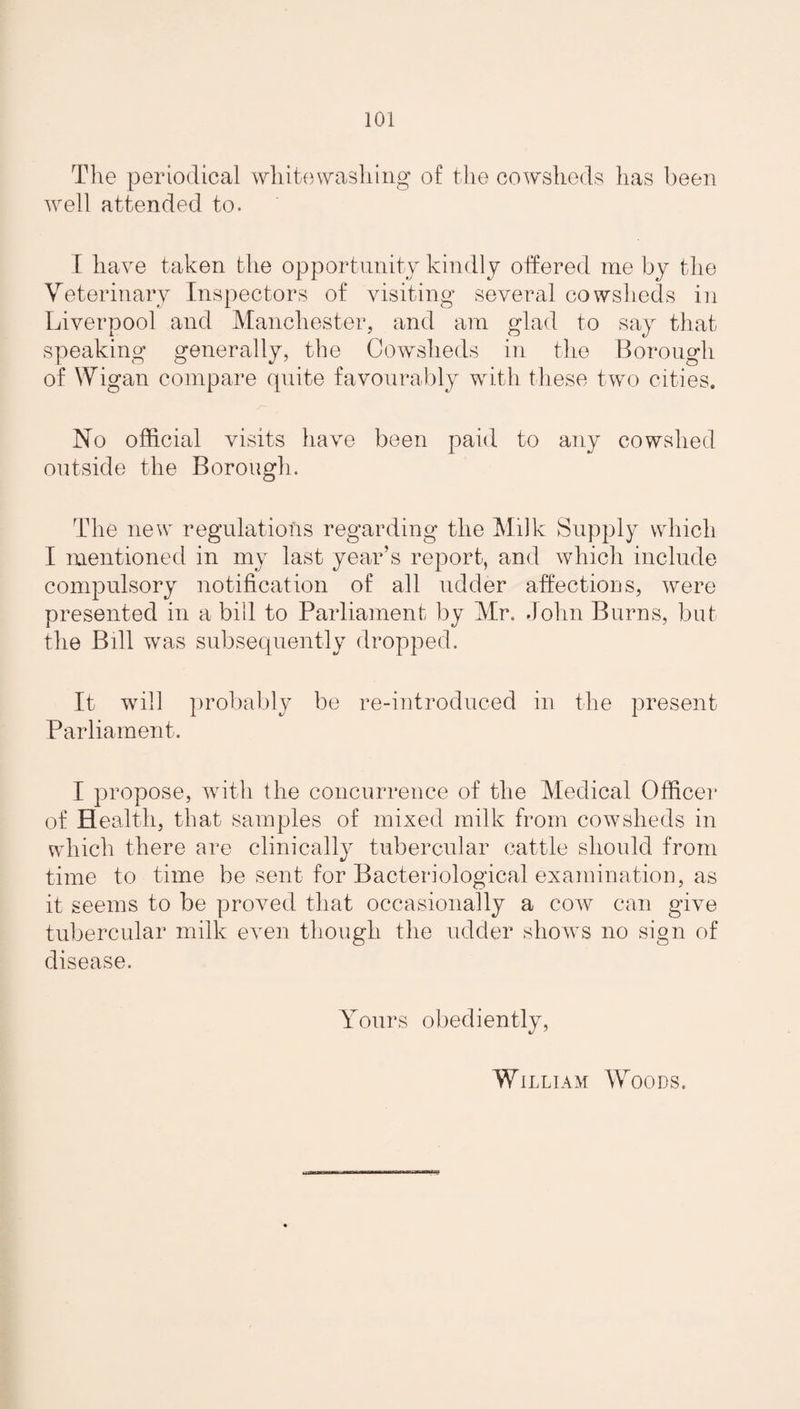 The periodical whitewashing of the cowsheds has been well attended to. I have taken the opportunity kindly offered me by the Veterinary Inspectors of visiting several cowsheds in Liverpool and Manchester, and am glad to say that speaking generally, the Cowsheds in the Borough of Wigan compare quite favourably with these two cities. No official visits have been paid to any cowshed outside the Borough. The new regulations regarding the Milk Supply which I mentioned in my last year’s report, and which include compulsory notification of all udder affections, were presented in a bill to Parliament by Mr. John Burns, but the Bill was subsequently dropped. It will probably be re-introduced in the present Parliament. I propose, with the concurrence of the Medical Officer of Health, that samples of mixed milk from cowsheds in which there are clinically tubercular cattle should from time to time be sent for Bacteriological examination, as it seems to be proved that occasionally a cow can give tubercular milk even though the udder shows no sign of disease. Yours obediently, William Woods.