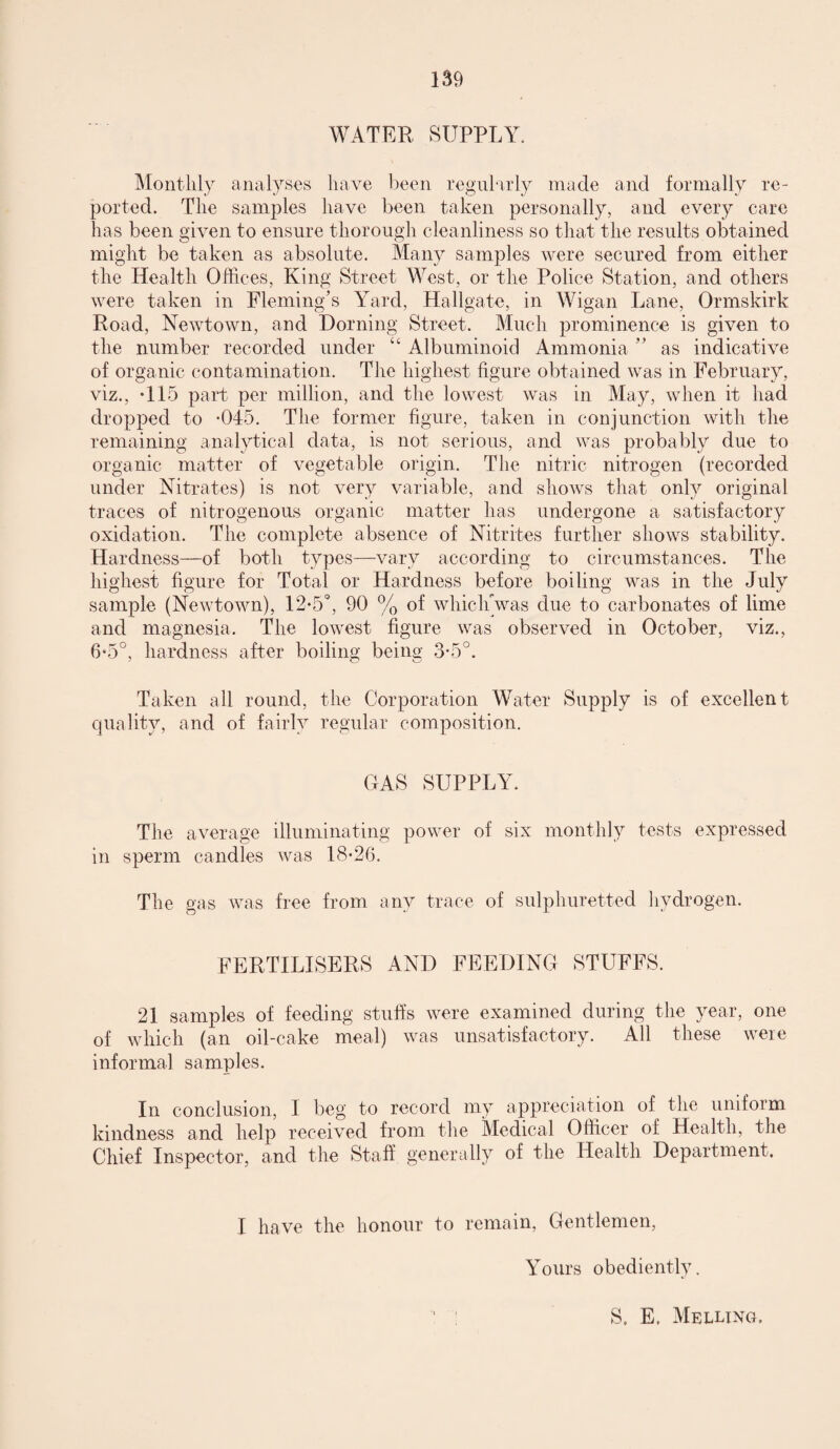 WATER SUPPLY. Monthly analyses have been regularly made and formally re¬ ported. The samples have been taken personally, and every care has been given to ensure thorough cleanliness so that the results obtained might be taken as absolute. Many samples were secured from either the Health Offices, King Street West, or the Police Station, and others were taken in Fleming’s Yard, Hallgate, in Wigan Lane, Ormskirk Road, Newtown, and Doming Street. Much prominence is given to the number recorded under “ Albuminoid Ammonia ” as indicative of organic contamination. The highest figure obtained was in February, viz., -115 part per million, and the lowest was in May, when it had dropped to -045. The former figure, taken in conjunction with the remaining analytical data, is not serious, and was probably due to organic matter of vegetable origin. The nitric nitrogen (recorded under Nitrates) is not very variable, and shows that only original traces of nitrogenous organic matter has undergone a satisfactory oxidation. The complete absence of Nitrites further shows stability. Hardness—of both types—vary according to circumstances. The highest figure for Total or Hardness before boiling was in the July sample (Newtown), 12*5°, 90 % of whichVas due to carbonates of lime and magnesia. The lowest figure was observed in October, viz., 6*5°, hardness after boiling being 3-5°. o w Taken all round, the Corporation Water Supply is of excellent quality, and of fairly regular composition. GAS SUPPLY. The average illuminating power of six monthly tests expressed in sperm candles was 18-26. The gas was free from any trace of sulphuretted hydrogen. FERTILISERS AND FEEDING STUFFS. 21 samples of feeding stuffs were examined during the year, one of which (an oil-cake meal) was unsatisfactory. All these were informal samples. In conclusion, I beg to record my appreciation of the uniform kindness and help received from the Medical Officer of Health, the Chief Inspector, and the Staff generally of the Health Department. I have the honour to remain, Gentlemen, Yours obediently. S. E. Melling,