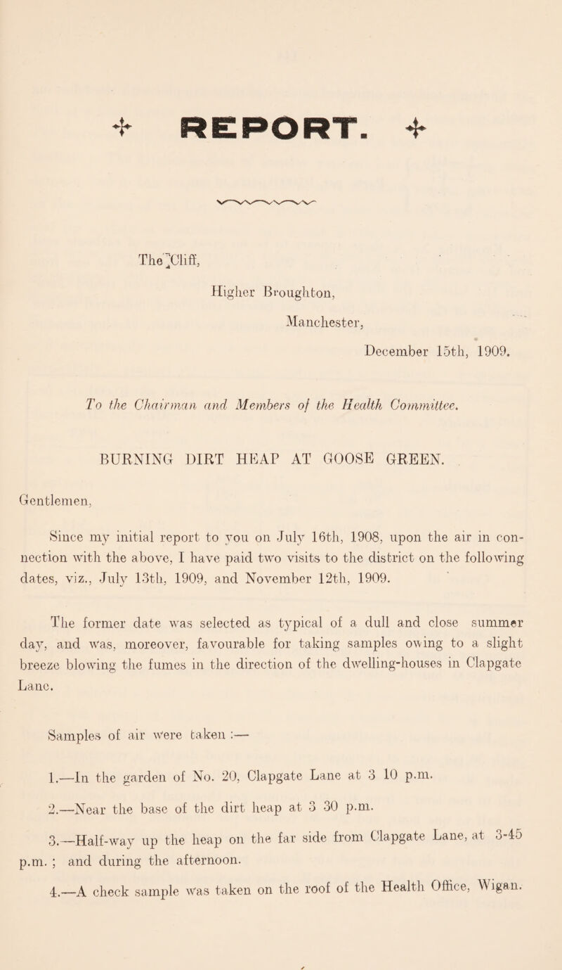 Tliepliff, Higher Broughton, Manchester, December 15th, 1909. To the Chairman and Members of the Health Committee. BURNING DIRT HEAP AT GOOSE GREEN. Gentlemen, Since my initial report to you on July 16th, 1908, upon the air in con¬ nection with the above, I have paid two visits to the district on the following dates, viz,, July 13th, 1909, and November 12th, 1909. The former date was selected as typical of a dull and close summer day, and was, moreover, favourable for taking samples owing to a slight breeze blowing the fumes in the direction of the dwelling-houses in Clapgate Lane. Samples of. air were taken 1. —In the garden of No. 20, Clapgate Lane at 3 10 p.m. 2. —Near the base of the dirt heap at 3 30 p.m. 3. — Half-way up the heap on the far side from Clapgate Lane, at 3-45 p.m. ; and during the afternoon. 4. —A check sample Was taken on the roof of the Health Office, Wigan.