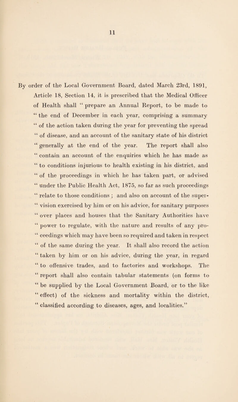 By order of the Local Government Board, dated March 23rd, 1891, Article 18, Section 14, it is prescribed that the Medical Officer of Health shall 44 prepare an Annual Report, to be made to “ the end of December in each year, comprising a summary 44 of the action taken during the year for preventing the spread 44 of disease, and an account of the sanitary state of his district 44 generally at the end of the year. The report shall also “ contain an account of the enquiries which he has made as 44 to conditions injurious to health existing in his district, and “ of the proceedings in which he has taken part, or advised “ under the Public Health Act, 1875, so far as such proceedings “ relate to those conditions ; and also on account of the super- 44 vision exercised by him or on his advice, for sanitary purposes “ over places and houses that the Sanitary Authorities have 44 power to regulate, with the nature and results of any pro- 44 ceedings which may have been so required and taken in respect 44 of the same during the year. It shall also record the action 44 taken by him or on his advice, during the year, in regard 44 to offensive trades, and to factories and workshops. The 44 report shall also contain tabular statements (on forms to 44 be supplied by the Local Government Board, or to the like 44 effect) of the sickness and mortality within the district, 44 classified according to diseases, ages, and localities.”