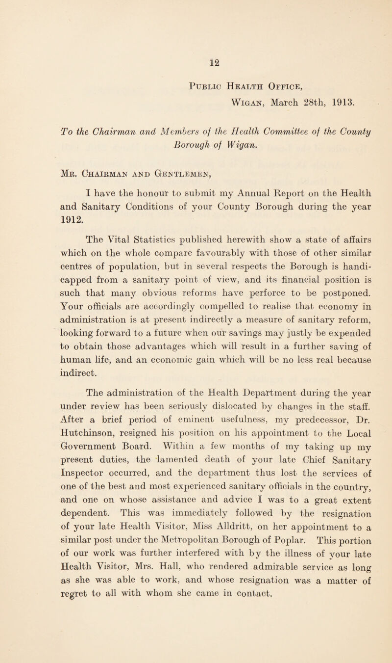 Public Health Office, Wigan, March 28th, 1913. To the Chairman and Members oj the Health Committee of the County Borough of Wigan. Mr. Chairman and Gentlemen, I have the honour to submit my Annual Report on the Health and Sanitary Conditions of your County Borough during the year 1912. The Vital Statistics published herewith show a state of affairs which on the whole compare favourably with those of other similar centres of population, but in several respects the Borough is handi¬ capped from a sanitary point of view, and its financial position is such that many obvious reforms have perforce to be postponed. Your officials are accordingly compelled to realise that economy in administration is at present indirectly a measure of sanitary reform, looking forward to a future when our savings may justly be expended to obtain those advantages which will result in a further saving of human life, and an economic gain which will be no less real because indirect. The administration of the Health Department during the year under review has been seriously dislocated by changes in the staff. After a brief period of eminent usefulness, my predecessor, Dr. Hutchinson, resigned his position on his appointment to the Local Government Board. Within a few months of my taking up my present duties, the lamented death of your late Chief Sanitary Inspector occurred, and the department thus lost the services of one of the best and most experienced sanitary officials in the country, and one on whose assistance and advice I was to a great extent dependent. This was immediately followed by the resignation of your late Health Visitor, Miss Alldritt, on her appointment to a similar post under the Metropolitan Borough of Poplar. This portion of our work was further interfered with by the illness of your late Health Visitor, Mrs. Hall, who rendered admirable service as long as she was able to work, and whose resignation was a matter of regret to all with whom she came in contact.