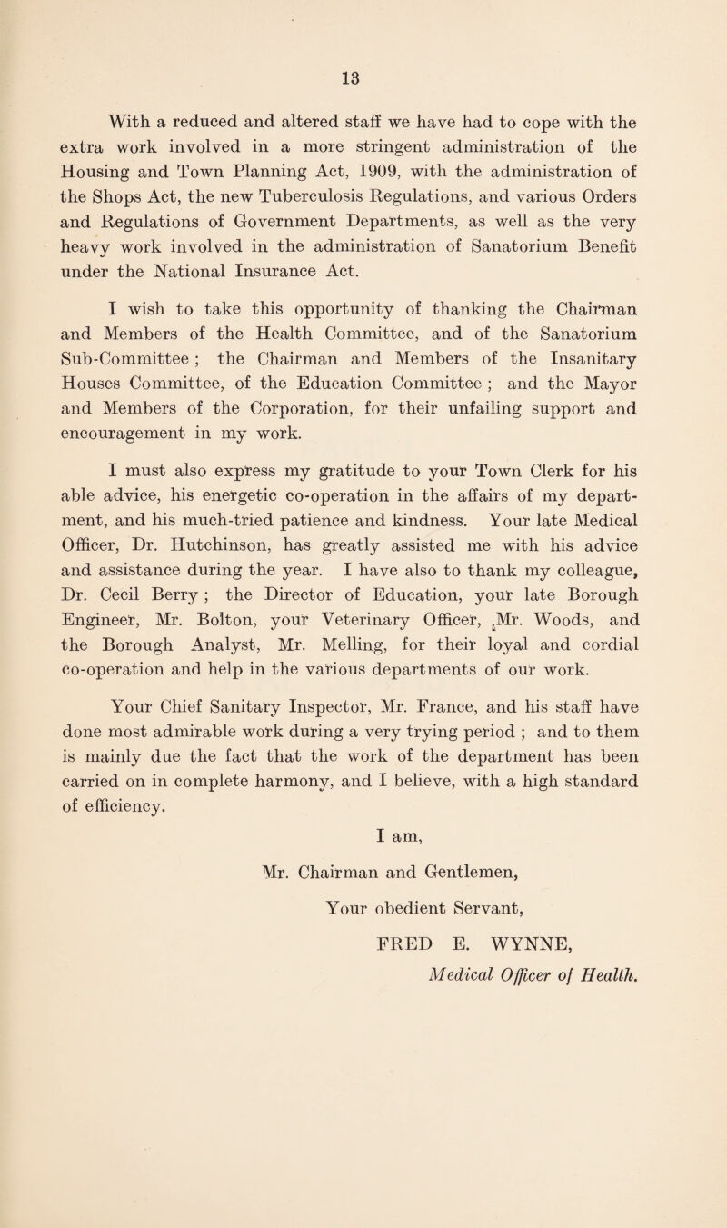 With a reduced and altered staff we have had to cope with the extra work involved in a more stringent administration of the Housing and Town Planning Act, 1909, with the administration of the Shops Act, the new Tuberculosis Regulations, and various Orders and Regulations of Government Departments, as well as the very heavy work involved in the administration of Sanatorium Benefit under the National Insurance Act. I wish to take this opportunity of thanking the Chairman and Members of the Health Committee, and of the Sanatorium Sub-Committee ; the Chairman and Members of the Insanitary Houses Committee, of the Education Committee ; and the Mayor and Members of the Corporation, for their unfailing support and encouragement in my work. I must also express my gratitude to your Town Clerk for his able advice, his energetic co-operation in the affairs of my depart¬ ment, and his much-tried patience and kindness. Your late Medical Officer, Dr. Hutchinson, has greatly assisted me with his advice and assistance during the year. I have also to thank my colleague, Dr. Cecil Berry ; the Director of Education, your late Borough Engineer, Mr. Bolton, your Veterinary Officer, tMr. Woods, and the Borough Analyst, Mr. Melling, for their loyal and cordial co-operation and help in the various departments of our work. Your Chief Sanitary Inspector, Mr. France, and his staff have done most admirable work during a very trying period ; and to them is mainly due the fact that the work of the department has been carried on in complete harmony, and I believe, with a high standard of efficiency. I am, Mr. Chairman and Gentlemen, Your obedient Servant, FRED E. WYNNE, Medical Officer of Health.