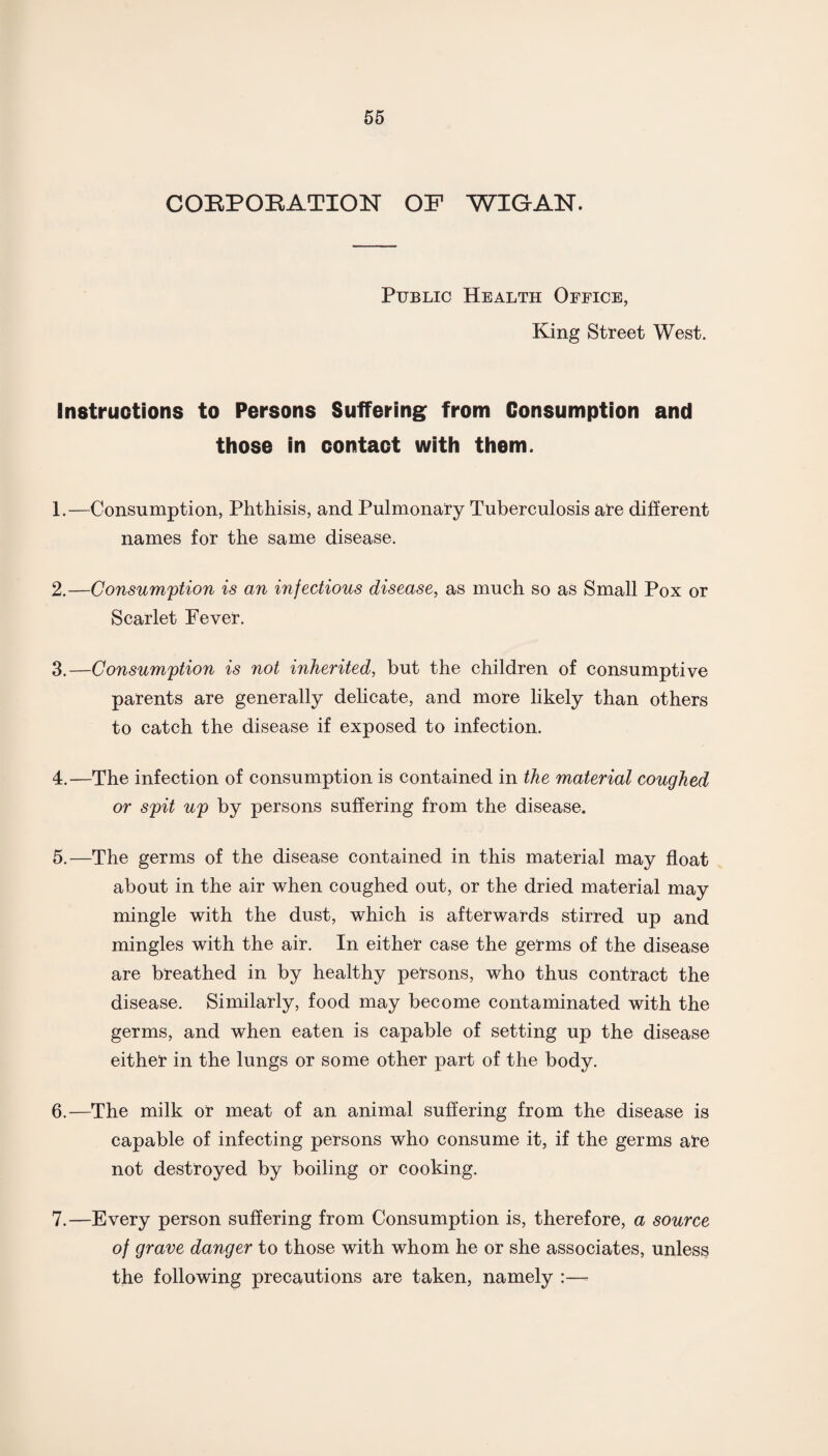 CORPORATION OF WIGAN. Public Health Office, King Street West. Instructions to Persons Suffering from Consumption and those in contact with them. 1. —Consumption, Phthisis, and Pulmonary Tuberculosis are different names for the same disease. 2. —Consumption is an injections disease, as much so as Small Pox or Scarlet Fever. 3. —Consumption is not inherited, but the children of consumptive parents are generally delicate, and more likely than others to catch the disease if exposed to infection. 4. —The infection of consumption is contained in the material coughed or spit up by persons suffering from the disease. 5. —The germs of the disease contained in this material may float about in the air when coughed out, or the dried material may mingle with the dust, which is afterwards stirred up and mingles with the air. In either case the germs of the disease are breathed in by healthy persons, who thus contract the disease. Similarly, food may become contaminated with the germs, and when eaten is capable of setting up the disease either in the lungs or some other part of the body. 6. —The milk or meat of an animal suffering from the disease is capable of infecting persons who consume it, if the germs are not destroyed by boiling or cooking. 7. —Every person suffering from Consumption is, therefore, a source of grave danger to those with whom he or she associates, unless the following precautions are taken, namely :—•