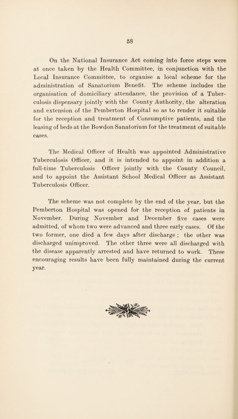 On the National Insurance Act coming into force steps were at once taken by the Health Committee, in conjunction with the Local Insurance Committee, to organise a local scheme for the administration of Sanatorium Benefit. The scheme includes the organisation of domiciliary attendance, the provision of a Tuber¬ culosis dispensary jointly with the County Authority, the alteration and extension of the Pemberton Hospital so as to render it suitable for the reception and treatment of Consumptive patients, and the leasing of beds at the Bowdon Sanatorium for the treatment of suitable cases. The Medical Officer of Health was appointed Administrative Tuberculosis Officer, and it is intended to appoint in addition a full-time Tuberculosis Officer jointly with the County Council, and to appoint the Assistant School Medical Officer as Assistant Tuberculosis Officer. The scheme was not complete by the end of the year, but the Pemberton Hospital was opened for the reception of patients in November. During November and December five cases were admitted, of whom two were advanced and three early cases. Of the two former, one died a few days after discharge ; the other was discharged unimproved. The other three were all discharged with the disease apparently arrested and have returned to work. These encouraging results have been fully maintained during the current year.
