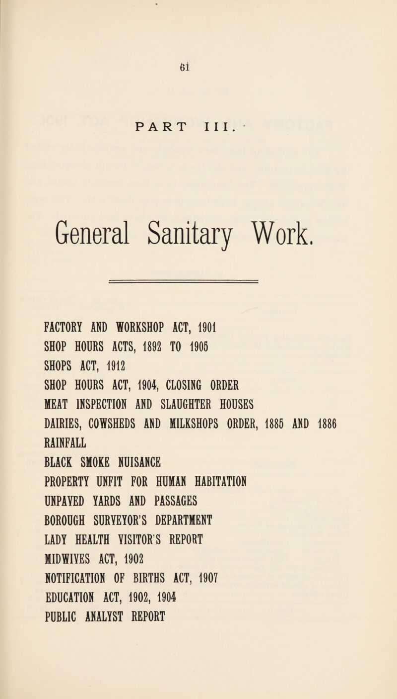 PART III.- General Sanitary Work. FACTORY AND WORKSHOP ACT, 1901 SHOP HOURS ACTS, 1892 TO 1905 SHOPS ACT, 1912 SHOP HOURS ACT, 1904, CLOSING ORDER MEAT INSPECTION AND SLAUGHTER HOUSES DAIRIES, COWSHEDS AND MILKSHOPS ORDER, 1885 AND 1886 RAINFALL BLACK SMOKE NUISANCE PROPERTY UNFIT FOR HUMAN HABITATION UNPAYED YARDS AND PASSAGES BOROUGH SURVEYOR’S DEPARTMENT LADY HEALTH VISITOR’S REPORT MIDWIVES ACT, 1902 NOTIFICATION OF BIRTHS ACT, 1907 EDUCATION ACT, 1902, 1904 PUBLIC ANALYST REPORT