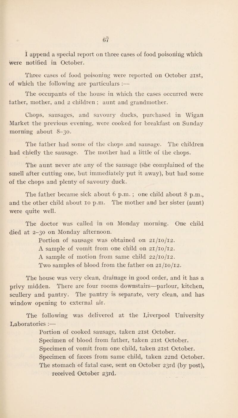 I append a special report on three cases of food poisoning which were notified in October. Three cases of food poisoning were reported on October 21st, of which the following are particulars :— The occupants of the house in which the cases occurred were father, mother, and 2 children ; aunt and grandmother. Chops, sausages, and savoury ducks, purchased in Wigan Market the previous evening, were cooked for breakfast on Sunday morning about 8-30. The father had some of the chops and sausage. The children had chiefly the sausage. The mother had a little of the chops. The aunt never ate any of the sausage (she complained of the smell after cutting one, but immediately put it away), but had some of the chops and plenty of savoury duck. The father became sick about 6 p.111. ; one child about 8 p.m., and the other child about 10 p.m. The mother and her sister (aunt) were quite well. The doctor was called in on Monday morning. One child died at 2-30 on Monday afternoon. Portion of sausage was obtained on 21/10/12. A sample of vomit from one child on 21/10/12. A sample of motion from same child 22/10/12. Two samples of blood from the father on 21/10/12. The house was very clean, drainage in good order, and it has a privy midden. There are four rooms downstairs—parlour, kitchen, scullery and pantry. The pantry is separate, very clean, and has window opening to external air. The following was delivered at the Liverpool University laboratories :— Portion of cooked sausage, taken 21st October. Specimen of blood from father, taken 21st October. Specimen of vomit from one child, taken 21st October. Specimen of faeces from same child, taken 22nd October. The stomach of fatal case, sent on October 23rd (by post), received October 23rd.