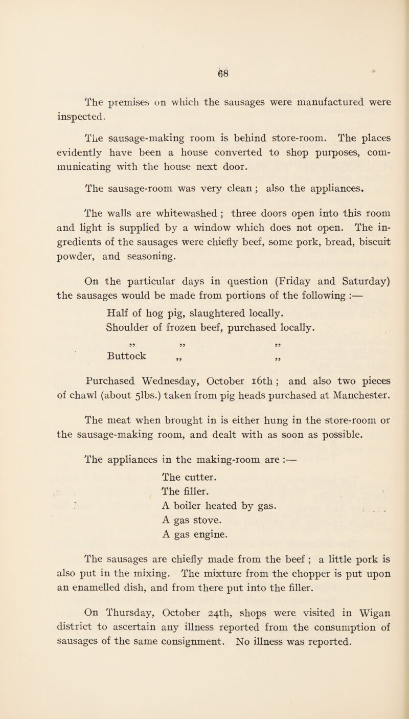 The premises on which the sausages were manufactured were inspected. The sausage-making room is behind store-room. The places evidently have been a house converted to shop purposes, com¬ municating with the house next door. The sausage-room was very clean ; also the appliances. The walls are whitewashed ; three doors open into this room and light is supplied by a window which does not open. The in¬ gredients of the sausages were chiefly beef, some pork, bread, biscuit powder, and seasoning. On the particular days in question (Friday and Saturday) the sausages would be made from portions of the following :— Half of hog pig, slaughtered locally. Shoulder of frozen beef, purchased locally. Buttock „ „ Purchased Wednesday, October 16th ; and also two pieces of chawl (about 5lbs.) taken from pig heads purchased at Manchester. The meat when brought in is either hung in the store-room or the sausage-making room, and dealt with as soon as possible. The appliances in the making-room are :— The cutter. The filler. A boiler heated by gas. A gas stove. A gas engine. The sausages are chiefly made from the beef ; a little pork is also put in the mixing. The mixture from the chopper is put upon an enamelled dish, and from there put into the filler. On Thursday, October 24th, shops were visited in Wigan district to ascertain any illness reported from the consumption of sausages of the same consignment. No illness was reported.